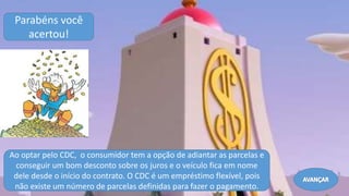 Ao optar pelo CDC, o consumidor tem a opção de adiantar as parcelas e
conseguir um bom desconto sobre os juros e o veículo fica em nome
dele desde o início do contrato. O CDC é um empréstimo flexível, pois
não existe um número de parcelas definidas para fazer o pagamento.
Parabéns você
acertou!
Avançar
 
