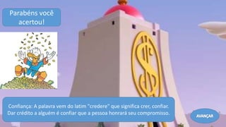 Confiança: A palavra vem do latim "credere" que significa crer, confiar.
Dar crédito a alguém é confiar que a pessoa honrará seu compromisso.
Parabéns você
acertou!
Avançar
 