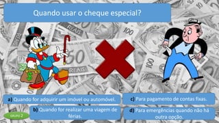 a) Quando for adquirir um imóvel ou automóvel.
b) Quando for realizar uma viagem de
férias.
c) Para pagamento de contas fixas.
d) Para emergências quando não há
outra opção.
Quando usar o cheque especial?
GRUPO 2
 