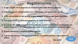 1. O jogo consiste em 10 perguntas de múltipla escolha sobre finanças pessoais;
2. Cada pergunta de múltipla escolha tem 4 alternativas, com apenas uma correta;
3. A sala será dividida em dois grandes grupos, baseado no número de alunos presentes;
4. Cada grupo terá 5 questões para responder, de modo alternado;
5. Se o grupo não souber a resposta de sua pergunta, passará a chance para o outro grupo, que
poderá responde-la. Se o outro grupo não souber a chance voltará para o grupo de origem;
6. O grupo que acertar a pergunta ganhará 1 ponto;
7. O grupo que conseguir mais pontos no final das 10 questões ganhará o jogo e levará um
prêmio.
Boa sorte!
 