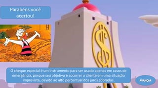 O cheque especial é um instrumento para ser usado apenas em casos de
emergência, porque seu objetivo é socorrer o cliente em uma situação
imprevista, devido ao alto percentual dos juros cobrados.
Parabéns você
acertou!
AVANÇAR
 