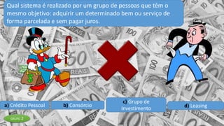a) Crédito Pessoal b) Consórcio
c) Grupo de
Investimento d) Leasing
Qual sistema é realizado por um grupo de pessoas que têm o
mesmo objetivo: adquirir um determinado bem ou serviço de
forma parcelada e sem pagar juros.
GRUPO 2
 
