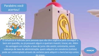O consórcio é indicado para pessoas que não têm urgência para conseguir o
bem em questão, ou já possuem algum e queiram investir, trocar, etc. Além
da vantagem em relação a taxa de juros não existir, entretanto, existe
cobrança de taxa de administração, quem adquire um consórcio (cotista)
pode ser contemplado através de sorteios para adquirir o bem/serviço antes
do prazo.
Parabéns você
acertou!
Avançar
 