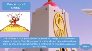 Parabéns você
acertou!
Oficialmente, o VGBL (Vida Gerador de Benefícios Livres) é classificado como
seguro de pessoas (Vida). No entanto, na prática, ele tem características de um
plano de previdência complementar e é contratado, na maioria das vezes, com
esta finalidade. AVANÇAR
 