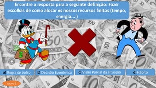a) Regra de bolso b) Decisão Econômica c) Visão Parcial da situação d) Hábito
Encontre a resposta para a seguinte definição: Fazer
escolhas de como alocar os nossos recursos finitos (tempo,
energia... )
GRUPO 1
 