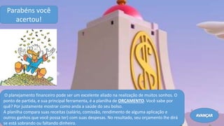 ..
O planejamento financeiro pode ser um excelente aliado na realização de muitos sonhos. O
ponto de partida, e sua principal ferramenta, é a planilha de ORÇAMENTO. Você sabe por
quê? Por justamente mostrar como anda a saúde do seu bolso.
A planilha compara suas receitas (salário, comissão, rendimento de alguma aplicação e
outros ganhos que você possa ter) com suas despesas. No resultado, seu orçamento lhe dirá
se está sobrando ou faltando dinheiro.
Parabéns você
acertou!
Avançar
 
