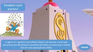 A sigla C.E.T. significa Custo Efetivo Total e, em resumo, é uma taxa
percentual que demonstra a somatória de todos os custos que o cliente
terá em uma operação de crédito.
Parabéns você
acertou!
Avançar
 