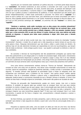 Suponha por um momento estar assistindo um político discursar. A primeira parte desse discurso
é a “axiomática”. Ele tentará condicionar os seus ouvintes a concordar com tudo o que diz fazendo
afirmações indiscutivelmente verdadeiras. Às vezes, durante essa parte, as pessoas até balançam suas
cabeças em sinal de concordância. A próxima etapa é a dos “truísmos”. São verdades discutíveis, mas
uma vez que o político já possui o assentimento da audiência, é muito improvável que eles parem para
pensar independentemente, e deste modo continuarão a concordar. Por último vem a “sugestão”. É a
parte na qual o político diz o que você deve fazer, pois admitindo que se tenha concordado com todo o
discurso, essa sugestão poderia facilmente vir a ser aceita. Prestando-se atenção no discurso abaixo, ver-
se-á que as três primeiras sentenças são “axiomas”, as próximas três são “truísmos” e a última uma
“sugestão”.
“Senhoras e senhores, vocês estão revoltados com os altos preços dos produtos alimentícios?
Estão cansados do preço astronômico da gasolina? E também da inflação fora de controle? Bem, vocês
todos sabem que o outro partido permitiu que a inflação chegasse a 18% ano passado; também devem
saber que o crime aumentou 50% no país nos últimos 12 meses. Ainda por cima, seus salários mal estão
cobrindo as despesas. A resposta para todos esses problemas é eleger John Jones para o Senado
Estadunidense.”
Imagino que você já tenha ouvido tudo isso, mas mantenha-se atento às chamadas “reações
inconscientes”. Exemplo: o orador faz um gesto com a mão esquerda ao mesmo tempo em que diz uma
certa palavra chave. Pesquisas demonstraram que isso tende a afetar a parte direita do cérebro. Os
políticos hoje em dia são altamente treinados por especialistas do ramo da neurolingüística, que lançam
mão de todas as técnicas – tanto antigas quanto novas – que ajudem a persuadir os eleitores a votar em
seus candidatos.
Os conceitos e técnicas da neurolingüística são tão pesadamente protegidos que apenas falar
sobre eles publicamente ou em artigos pode vir a resultar em processos legais. Ainda assim, treinamentos
na área estão prontamente disponíveis a qualquer um disposto a pagar o preço. Ela é um dos métodos
mais sutis e poderosos de manipulação que já conheci. Uma amiga minha que recentemente participou de
um seminário de duas semanas sobre neurolingüística notou que a maioria dos presentes eram políticos.
Uma outra técnica extremamente ardilosa chama-se “Técnica da Fachada”. Basicamente ela
consiste em dizer uma coisa com as palavras, mas deixar outra impressão subconsciente na mente dos
ouvintes. Deixe-me exemplificar: imagine-se assistindo televisão, e então ouvindo o comentador dizer o
seguinte: “O senador Johnson está ajudando as autoridades locais a limpar os estúpidos erros das
companhias que contribuem para o problema do lixo nuclear”. Isso parece possuir caráter apenas
informativo, mas se o comentador enfatizar a palavra certa, e especialmente se fizer a gesticulação
adequada, poderia passar a inconsciente impressão de que o Senador Johnson é estúpido. A ironia é que
mesmo se essa fosse a intenção original do comentador, ainda assim não poderia ser acusado de nada.
Técnicas de persuasão são freqüentemente usadas em menor escala, mas com a mesma
eficiência. O vendedor de seguros sabe que venderá mais se conseguir fazer com que seus clientes
concebam na mente a imagem que ele quer passar. Isso é comunicação pelo lado direito do cérebro. Por
exemplo, no meio de uma conserva, o vendedor de seguros para, olha para sua sala, e pergunta: “você
consegue imaginar sua casa maravilhosa pegando fogo?” É claro que você consegue! Isso é um medo
inconsciente, e quando ele lhe força a imaginar isso, provavelmente o deixará propenso a assinar o
contrato proposto.
Os Hare Krishnas, que operam em todos aeroportos, usam a técnica que eu denomino “choque e
confusão” para distrair o lado esquerdo do cérebro e assim abrir uma linha de comunicação direta com o
lado direito.
Enquanto eu esperava pelo avião, uma vez assisti um deles por mais de uma hora. Sua técnica
consistia em quase pular na frente de alguém falando em voz alta pedindo que comprasse um livro e
 