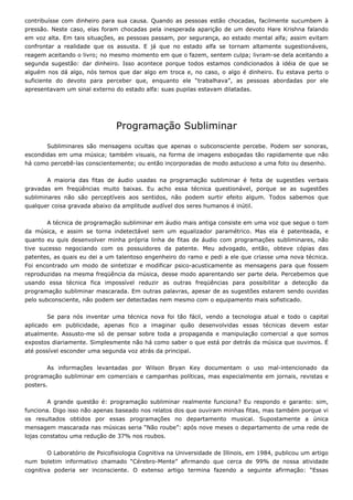 contribuísse com dinheiro para sua causa. Quando as pessoas estão chocadas, facilmente sucumbem à
pressão. Neste caso, elas foram chocadas pela inesperada aparição de um devoto Hare Krishna falando
em voz alta. Em tais situações, as pessoas passam, por segurança, ao estado mental alfa; assim evitam
confrontar a realidade que os assusta. E já que no estado alfa se tornam altamente sugestionáveis,
reagem aceitando o livro; no mesmo momento em que o fazem, sentem culpa; livram-se dela aceitando a
segunda sugestão: dar dinheiro. Isso acontece porque todos estamos condicionados à idéia de que se
alguém nos dá algo, nós temos que dar algo em troca e, no caso, o algo é dinheiro. Eu estava perto o
suficiente do devoto para perceber que, enquanto ele “trabalhava”, as pessoas abordadas por ele
apresentavam um sinal externo do estado alfa: suas pupilas estavam dilatadas.
Programação Subliminar
Subliminares são mensagens ocultas que apenas o subconsciente percebe. Podem ser sonoras,
escondidas em uma música; também visuais, na forma de imagens esboçadas tão rapidamente que não
há como percebê-las conscientemente; ou então incorporadas de modo astucioso a uma foto ou desenho.
A maioria das fitas de áudio usadas na programação subliminar é feita de sugestões verbais
gravadas em freqüências muito baixas. Eu acho essa técnica questionável, porque se as sugestões
subliminares não são perceptíveis aos sentidos, não podem surtir efeito algum. Todos sabemos que
qualquer coisa gravada abaixo da amplitude audível dos seres humanos é inútil.
A técnica de programação subliminar em áudio mais antiga consiste em uma voz que segue o tom
da música, e assim se torna indetectável sem um equalizador paramétrico. Mas ela é patenteada, e
quanto eu quis desenvolver minha própria linha de fitas de áudio com programações subliminares, não
tive sucesso negociando com os possuidores da patente. Meu advogado, então, obteve cópias das
patentes, as quais eu dei a um talentoso engenheiro do ramo e pedi a ele que criasse uma nova técnica.
Foi encontrado um modo de sintetizar e modificar psico-acusticamente as mensagens para que fossem
reproduzidas na mesma freqüência da música, desse modo aparentando ser parte dela. Percebemos que
usando essa técnica fica impossível reduzir as outras freqüências para possibilitar a detecção da
programação subliminar mascarada. Em outras palavras, apesar de as sugestões estarem sendo ouvidas
pelo subconsciente, não podem ser detectadas nem mesmo com o equipamento mais sofisticado.
Se para nós inventar uma técnica nova foi tão fácil, vendo a tecnologia atual e todo o capital
aplicado em publicidade, apenas fico a imaginar quão desenvolvidas essas técnicas devem estar
atualmente. Assusto-me só de pensar sobre toda a propaganda e manipulação comercial a que somos
expostos diariamente. Simplesmente não há como saber o que está por detrás da música que ouvimos. É
até possível esconder uma segunda voz atrás da principal.
As informações levantadas por Wilson Bryan Key documentam o uso mal-intencionado da
programação subliminar em comerciais e campanhas políticas, mas especialmente em jornais, revistas e
posters.
A grande questão é: programação subliminar realmente funciona? Eu respondo e garanto: sim,
funciona. Digo isso não apenas baseado nos relatos dos que ouviram minhas fitas, mas também porque vi
os resultados obtidos por essas programações no departamento musical. Supostamente a única
mensagem mascarada nas músicas seria “Não roube”: após nove meses o departamento de uma rede de
lojas constatou uma redução de 37% nos roubos.
O Laboratório de Psicofisiologia Cognitiva na Universidade de Illinois, em 1984, publicou um artigo
num boletim informativo chamado “Cérebro-Mente” afirmando que cerca de 99% de nossa atividade
cognitiva poderia ser inconsciente. O extenso artigo termina fazendo a seguinte afirmação: “Essas
 