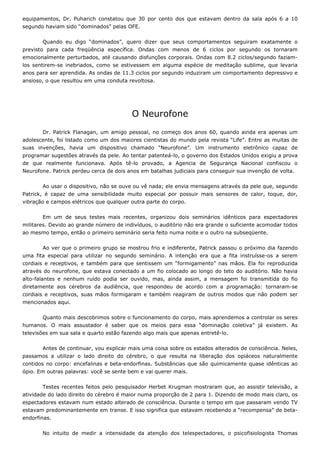 equipamentos, Dr. Puharich constatou que 30 por cento dos que estavam dentro da sala após 6 a 10
segundo haviam sido “dominados” pelas OFE.
Quando eu digo “dominados”, quero dizer que seus comportamentos seguiram exatamente o
previsto para cada freqüência específica. Ondas com menos de 6 ciclos por segundo os tornaram
emocionalmente perturbados, até causando disfunções corporais. Ondas com 8.2 ciclos/segundo faziam-
los sentirem-se inebriados, como se estivessem em alguma espécie de meditação sublime, que levaria
anos para ser aprendida. As ondas de 11.3 ciclos por segundo induziram um comportamento depressivo e
ansioso, o que resultou em uma conduta revoltosa.
O Neurofone
Dr. Patrick Flanagan, um amigo pessoal, no começo dos anos 60, quando ainda era apenas um
adolescente, foi listado como um dos maiores cientistas do mundo pela revista “Life”. Entre as muitas de
suas invenções, havia um dispositivo chamado “Neurofone”. Um instrumento eletrônico capaz de
programar sugestões através da pele. Ao tentar patenteá-lo, o governo dos Estados Unidos exigiu a prova
de que realmente funcionava. Após tê-lo provado, a Agencia de Segurança Nacional confiscou o
Neurofone. Patrick perdeu cerca de dois anos em batalhas judiciais para conseguir sua invenção de volta.
Ao usar o dispositivo, não se ouve ou vê nada; ele envia mensagens através da pele que, segundo
Patrick, é capaz de uma sensibilidade muito especial por possuir mais sensores de calor, toque, dor,
vibração e campos elétricos que qualquer outra parte do corpo.
Em um de seus testes mais recentes, organizou dois seminários idênticos para espectadores
militares. Devido ao grande número de indivíduos, o auditório não era grande o suficiente acomodar todos
ao mesmo tempo, então o primeiro seminário seria feito numa noite e o outro na subseqüente.
Ao ver que o primeiro grupo se mostrou frio e indiferente, Patrick passou o próximo dia fazendo
uma fita especial para utilizar no segundo seminário. A intenção era que a fita instruísse-os a serem
cordiais e receptivos, e também para que sentissem um “formigamento” nas mãos. Ela foi reproduzida
através do neurofone, que estava conectado a um fio colocado ao longo do teto do auditório. Não havia
alto-falantes e nenhum ruído podia ser ouvido, mas, ainda assim, a mensagem foi transmitida do fio
diretamente aos cérebros da audiência, que respondeu de acordo com a programação: tornaram-se
cordiais e receptivos, suas mãos formigaram e também reagiram de outros modos que não podem ser
mencionados aqui.
Quanto mais descobrimos sobre o funcionamento do corpo, mais aprendemos a controlar os seres
humanos. O mais assustador é saber que os meios para essa “dominação coletiva” já existem. As
televisões em sua sala e quarto estão fazendo algo mais que apenas entretê-lo.
Antes de continuar, vou explicar mais uma coisa sobre os estados alterados de consciência. Neles,
passamos a utilizar o lado direito do cérebro, o que resulta na liberação dos opiáceos naturalmente
contidos no corpo: encefalinas e beta-endorfinas. Substâncias que são quimicamente quase idênticas ao
ópio. Em outras palavras: você se sente bem e vai querer mais.
Testes recentes feitos pelo pesquisador Herbet Krugman mostraram que, ao assistir televisão, a
atividade do lado direito do cérebro é maior numa proporção de 2 para 1. Dizendo de modo mais claro, os
espectadores estavam num estado alterado de consciência. Durante o tempo em que passaram vendo TV
estavam predominantemente em transe. E isso significa que estavam recebendo a “recompensa” de beta-
endorfinas.
No intuito de medir a intensidade da atenção dos telespectadores, o psicofisiologista Thomas
 