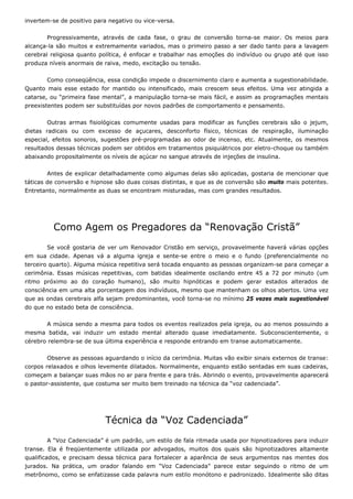 invertem-se de positivo para negativo ou vice-versa.
Progressivamente, através de cada fase, o grau de conversão torna-se maior. Os meios para
alcança-la são muitos e extremamente variados, mas o primeiro passo a ser dado tanto para a lavagem
cerebral religiosa quanto política, é enfocar e trabalhar nas emoções do indivíduo ou grupo até que isso
produza níveis anormais de raiva, medo, excitação ou tensão.
Como conseqüência, essa condição impede o discernimento claro e aumenta a sugestionabilidade.
Quanto mais esse estado for mantido ou intensificado, mais crescem seus efeitos. Uma vez atingida a
catarse, ou “primeira fase mental”, a manipulação torna-se mais fácil, e assim as programações mentais
preexistentes podem ser substituídas por novos padrões de comportamento e pensamento.
Outras armas fisiológicas comumente usadas para modificar as funções cerebrais são o jejum,
dietas radicais ou com excesso de açucares, desconforto físico, técnicas de respiração, iluminação
especial, efeitos sonoros, sugestões pré-programadas ao odor de incenso, etc. Atualmente, os mesmos
resultados dessas técnicas podem ser obtidos em tratamentos psiquiátricos por eletro-choque ou também
abaixando propositalmente os níveis de açúcar no sangue através de injeções de insulina.
Antes de explicar detalhadamente como algumas delas são aplicadas, gostaria de mencionar que
táticas de conversão e hipnose são duas coisas distintas, e que as de conversão são muito mais potentes.
Entretanto, normalmente as duas se encontram misturadas, mas com grandes resultados.
Como Agem os Pregadores da “Renovação Cristã”
Se você gostaria de ver um Renovador Cristão em serviço, provavelmente haverá várias opções
em sua cidade. Apenas vá a alguma igreja e sente-se entre o meio e o fundo (preferencialmente no
terceiro quarto). Alguma música repetitiva será tocada enquanto as pessoas organizam-se para começar a
cerimônia. Essas músicas repetitivas, com batidas idealmente oscilando entre 45 a 72 por minuto (um
ritmo próximo ao do coração humano), são muito hipnóticas e podem gerar estados alterados de
consciência em uma alta porcentagem dos indivíduos, mesmo que mantenham os olhos abertos. Uma vez
que as ondas cerebrais alfa sejam predominantes, você torna-se no mínimo 25 vezes mais sugestionável
do que no estado beta de consciência.
A música sendo a mesma para todos os eventos realizados pela igreja, ou ao menos possuindo a
mesma batida, vai induzir um estado mental alterado quase imediatamente. Subconscientemente, o
cérebro relembra-se de sua última experiência e responde entrando em transe automaticamente.
Observe as pessoas aguardando o início da cerimônia. Muitas vão exibir sinais externos de transe:
corpos relaxados e olhos levemente dilatados. Normalmente, enquanto estão sentadas em suas cadeiras,
começam a balançar suas mãos no ar para frente e para trás. Abrindo o evento, provavelmente aparecerá
o pastor-assistente, que costuma ser muito bem treinado na técnica da “voz cadenciada”.
Técnica da “Voz Cadenciada”
A “Voz Cadenciada” é um padrão, um estilo de fala ritmada usada por hipnotizadores para induzir
transe. Ela é freqüentemente utilizada por advogados, muitos dos quais são hipnotizadores altamente
qualificados, e precisam dessa técnica para fortalecer a aparência de seus argumentos nas mentes dos
jurados. Na prática, um orador falando em “Voz Cadenciada” parece estar seguindo o ritmo de um
metrônomo, como se enfatizasse cada palavra num estilo monótono e padronizado. Idealmente são ditas
 