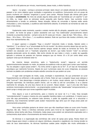 cerca de 45 a 60 palavras por minuto, maximizando, desse modo, o efeito hipnótico.
Agora – na igreja – começa o processo principal. Após induzir um estado alterado de consciência,
passam a ter como objetivo gerar excitação e expectativa na audiência. Comumente virá um grupo de
jovens mulheres em vestidos “angelicais e puros” para cantar. Músicas Gospel são ótimas para gerar
excitação e envolvimento. No meio da canção alguma delas pode ser “acometida por um espírito” e cair
no chão, ou reagir como se estivesse sendo possuída pelo Espírito Santo. Isso aumenta muito
eficientemente a tensão no ambiente. Nessa situação, táticas de conversão e hipnose estão sendo
misturadas e, como resultado, a audiência está totalmente absorta. O ambiente vai tornando-se cada vez
mais e mais tenso.
Exatamente neste momento, quando o estado mental alfa foi atingido, passarão com a “cestinha
de coleta”. Ao fundo da igreja o pastor assistente com sua “Voz Cadenciada” provavelmente estará
incitando os presentes dizendo – sempre cerca de 45 vezes por minuto – algo do tipo: “Dê a Deus... Dê a
Deus... Dê a Deus... Dê a Deus...”, e a audiência obedece. Pode ser que Deus não receba o dinheiro, mas
seus ricos representantes vão.
A seguir aparece o pregador “fogo e enxofre” induzindo medo e tensão, falando sobre o
“demônio”, “ir ao inferno” ou a “proximidade do fim do mundo”. No último encontro desse tipo em que fui,
o pregador falava que em breve haveria apenas sangue saindo de todas as torneiras da Terra. Ele
também era obcecado com o “machado sangrento do divino”, que todos haviam “visto” na semana
passada pendurado acima do púlpito. Não tenho dúvida de que todos o viram, o poder da sugestão
aplicado a centenas de pessoas em hipnose assegura que ao menos 10 a 25 por cento delas veria
qualquer coisa que ele dissesse estar lá.
Na maioria desses encontros, após o “testemunho ocular”, segue-se um sermão
predominantemente baseado no medo. As pessoas da audiência virão ao palco para contar suas histórias.
“Eu era aleijado e agora posso andar!”, “Eu tinha artrite e agora ela se foi!”. É um tipo de manipulação
psicológica que realmente funciona. Depois de ouvir numerosos casos de curas milagrosas, as pessoas
normais na platéia com problemas simples estarão convictas de que podem se curar.
O lugar está carregado de medo, culpa, excitação e expectativas. Os que pretendem se curar
freqüentemente se enfileiram e são guiados até a frente. Pode ser que o pregador toque suas cabeças e
grite “cure-se!”. Isso descarrega a energia psíquica e, em muitos, causa catarse, que é a liberação de
emoções reprimidas. Os indivíduos podem chorar, cair no chão ou até ter convulsões. E se a catarse
realmente for atingida, há uma boa chance de se curarem. Nesse estado – que é uma das três fases
cerebrais mencionados anteriormente – as programações cerebrais são “desativadas” temporariamente, e
assim surge o ensejo para que novas sugestões sejam incutidas.
Para alguns a cura é permanente, para a maioria vai durar de 4 a 7 dias. Essa duração
“coincidentemente” é quase a mesma de uma sugestão hipnótica dada a um sonâmbulo. E mesmo que a
cura não seja permanente, se voltarem toda semana, o poder da sugestão pode vir a solucionar o
problema, mas tristemente também pode acabar mascarando algo sério que em longo prazo pode ser
extremamente prejudicial.
Para evitar confusões gostaria de deixar claro que não classifiquei todas as curas como fraudes.
Algumas não são. Talvez o indivíduo estivesse pronto para livrar-se da negatividade que causara o
problema, talvez tenha sido Deus. Entretanto, todas essas curas podem ser plenamente explicadas com o
conhecimento atual sobre o funcionamento da mente humana.
As técnicas e a organização das cerimônias vão variar de igreja para igreja. Muitos falam em
outras línguas para induzir a catarse em alguns indivíduos, enquanto o espetáculo cria imensa tensão no
resto de seus observadores. As técnicas hipnóticas usadas pelas religiões são muito sofisticadas e
 
