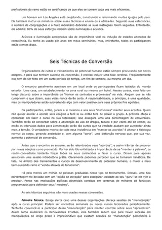 profissionais do ramo estão se certificando de que eles se tornem cada vez mais eficientes.
Um homem em Los Angeles está projetando, construindo e reformando muitas igrejas pelo país.
Ele também instrui os ministros sobre essas técnicas e ensina-os a utiliza-las. Segundo suas estatísticas,
o número de congregações e o fluxo monetário dobrarão se suas instruções forem seguidas. Entretanto,
ele admite: 80% de seus esforços incidem sobre iluminação e acústica.
Acústica e iluminação apropriadas são de importância vital na indução de estados alterados de
consciência. Eu tenho as usado por anos em meus seminários, mas, entretanto, todos os participantes
estão cientes disso.
Seis Técnicas de Conversão
Organizadores de cultos e treinamentos de potencial humano estão sempre procurando por novos
adeptos, e para que tenham sucesso na conversão, é preciso induzir uma fase cerebral. Freqüentemente
isso tem de ser feito em um curto período de tempo, um fim de semana, ou mesmo um dia.
O encontro geralmente acontece em um local onde os participantes ficam isolados do mundo
exterior. Uma casa, um estabelecimento na zona rural ou mesmo um hotel. Nesses cursos, será feito um
longo discurso sobre a importância de “honrar os contratos e promessas” na vida. Alegam que se não
cumprirem o que dizem, suas vidas nunca darão certo. A responsabilidade, a princípio, é uma qualidade,
mas os manipuladores estão subvertendo algo com valor positivo para seus próprios fins egoístas.
Os participantes, então, juram a si mesmos e aos seus “instrutores” manter seus acordos. Quem
não quiser aceitar o acordo será coagido a fazê-lo ou então terá de deixar o grupo. A próxima etapa é
concordar em fazer o curso na sua totalidade; isso assegura uma alta porcentagem de conversões.
Também terão de concordar sobre a abstenção do uso de drogas, tabaco e por vezes até de comer, ou
então os intervalos dados para alimentação serão tão curtos que na verdade acabam por aumentar ainda
mais a tensão. O verdadeiro motivo de toda essa insistência em “manter os acordos” é alterar a fisiologia
normal do corpo, gerando ansiedade e, com alguma “sorte”, uma disfunção nervosa que, por sua vez,
aumenta o potencial de conversão.
Antes que o encontro se encerre, serão relembrados seus “acordos”, e assim irão ter de procurar
por novos adeptos como prometido. Por ter sido tão enfatizada a importância de se “manter a palavra”, os
recém-convertidos tentarão forçar todos os seus conhecidos a fazer o curso. Dizem para apenas
assistirem uma sessão introdutória grátis. Claramente podemos perceber que se tornaram fanáticos. De
fato, no âmbito dos treinamentos e cursos de desenvolvimento de potencial humano, o maior e mais
bem-sucedido ramo é “venda através do fanatismo”.
Há pelo menos um milhão de pessoas graduadas nesse tipo de treinamento. Dessas, uma boa
porcentagem foi deixada com um “botão de ativação” para assegurar lealdade ao seu “guru” se ele vier a
precisar. Pense nas implicações políticas potenciais contidas em centenas de milhares de fanáticos
programados para defender seus “mestres”.
As seis técnicas seguintes são mais usadas nessas conversões.
Primeira Técnica. Esteja alerta caso uma dessas organizações ofereça sessões de “manutenção”
após o curso principal. Podem ser encontros semanais ou novos cursos lecionados periodicamente.
Tentarão convencê-lo a participar dessa “manutenção” para manter controle sobre seus “aprendizes”.
Assim como souberam os Renovadores Cristãos, eles também sabem que para haver sucesso em
manipulações de longo prazo é imprescindível que existam sessões de “manutenção” posteriores à
 