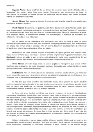 conversão.
Segunda Técnica. Outra evidência de que táticas de conversão estão sendo utilizadas são as
“atividades” que causam fadiga física e/ou mental. Consegue-se isso normalmente ao deixar os
participantes tão ocupados por longos períodos de tempo que não têm tempo para refletir ou pensar
sobre o que estão fazendo/ouvindo.
Terceira Técnica. Essa categoria, dizendo de modo simples, engloba todas técnicas usadas para
aumentar a tensão no ambiente.
Quarta Técnica. Insegurança. Eu poderia passar horas descrevendo várias técnicas usadas para
gerar insegurança. A maioria dos participantes tem grande receio de que seus “treinadores” o coloquem
no centro das atenções frente ao grupo. Uma das práticas mais comuns é levar os participantes a relatar
seus segredos íntimos, e normalmente também são constrangidos a participar de atividades que
enfatizem a “remoção de suas máscaras”.
Em um desses cursos, colocava-se um participante num palco de frente a todos os outros
enquanto era verbalmente atacado pelos seus instrutores. Uma pesquisa feita alguns anos atrás mostrou
que a fobia mais comum entre as pessoas é falar em público. Esse medo estatisticamente é ainda maior
do que lavar o exterior de uma janela no 85o
de um prédio.
Levando isso em conta, pode-se imaginar a insegurança e o pavor gerados. Boa parte sucumbe,
mas a maioria enfrenta essas situações de estresse extremo simplesmente “fugindo” mentalmente. Eles
literalmente entram em alfa, o que os torna automaticamente muito mais sugestionáveis do que
normalmente seriam. Essa situação representa mais um passo no caminho da conversão.
Quinta Técnica. Um outro traço típico é o uso de jargões ou neologismos que apenas tenham
significado aos participantes do curso. Linguagem capciosa, depravada e/ou confusa também é usada
propositalmente para causar constrangimento
Sexta Técnica. Mais um sintoma do uso das técnicas de conversão é evitar o humor, ao menos até
serem convertidos. Após isso, o divertimento e humor são altamente visados por serem símbolos da nova
“felicidade” que os participantes supostamente teriam encontrado.
Eu não diria que esses encontros são totalmente inúteis, talvez possam ter algum resultado
positivo, mas acho importante saber o que está acontecendo, mantermo-nos atentos ao que está sendo
feito por detrás das aparências. Se tivermos consciência plena dos fatos, podemos discernir mais
claramente se esse tipo de situação é ou não de nosso interesse.
Ao longo dos anos, conduzi seminários para ensinar pessoas a se tornarem hipnotizadoras,
instrutoras e conselheiras. Muitas delas, após assistirem meus cursos e utilizarem as técnicas ensinadas,
me procuravam e faziam a seguinte pergunta: “Estou aqui porque realmente suas técnicas funcionam,
mas não entendo por que”. Após explicar como e por que funcionavam, muitas acabaram saindo do ramo
ou então decidiram abordar as coisas de maneira diferente, enfatizando um modo de agir mais afetuoso e
sincero. Várias delas se tornaram amigas íntimas, e mesmo que sejamos especialistas, também é
assustador para nós o sentimento de poder experimentado frente a um microfone em uma sala cheia de
pessoas. No entanto, apenas adicionando um pouco de ousadia e carisma, podemos ter a certeza de que
haverá uma grande porcentagem de conversões. A triste verdade por detrás disso é que esta alta
porcentagem se deve ao fato de esses espectadores serem “crentes cegos”, pessoas que querem livrar-se
de seu poder, de sua liberdade.
Cultos, treinamentos e cursos dessa espécie oferecem ocasiões ideais para se observar em
primeira mão o que tecnicamente se chama “Síndrome Stockholm”. Ela é o estado no qual aqueles que
foram intimidados, controlados ou torturados começam a amar, admirar ou até mesmo desejar
 