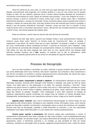 sexualmente seus manipuladores.
Deixe-me alerta-los de uma coisa: se você acha que pode participar de tais encontros sem ser
afetado, provavelmente está enganado. Um exemplo perfeito é o caso de uma mulher que foi estudar
Voodoo no Haiti. Em seu relatório, explicava como a música induzia estados alterados de consciência e
movimentos incontroláveis do corpo. Apesar de entender esse processo – e por isso imaginar-se imune –,
quando começou a sentir-se vulnerável à música, tentou fugir e lutar. Nesses casos, ódio e resistência
praticamente garantem o sucesso da conversão. Poucos momentos depois estava possuída pela música e
começou a dançar em transe pelo local. Uma fase cerebral havia sido induzida pela música e excitação, e
devido a isso ela acordou sentindo-se “renovada”. Portanto, vemos que lutar não é a solução. O único
modo de tentar evitar a conversão é permanecer neutro, não permitir que emoções positivas ou negativas
venham à tona, mas poucas pessoas são capazes disso.
Antes de continuar, vamos voltar ao assunto das seis técnicas de conversão.
Gostaria de dizer algo sobre o governo dos Estados Unidos e seus acampamentos militares. Os
fuzileiros navais falam sobre “demolir” os homens antes de “reconstruí-los”. Bem, na verdade, é
exatamente o que fazem. Do mesmo modo que os cultos “demolem” as pessoas e voltam a “reconstruí-
las” como “conformadas e felizes vendedoras de flores”, o Exército as reconstrói como “soldados”. Todas
as seis técnicas de conversão são utilizadas nos acampamentos militares. Eu entendo as necessidades da
vida militar, por isso não estou julgando isso como bom ou ruim, apenas afirmo que pessoas estão
sofrendo Lavagem Cerebral, isso é fato. Aqueles, no exército, que se não se submeterem, serão
dispensados ou passarão grande parte de seu tempo em atividades de segunda importância.
Processo de Decognição
Uma vez bem-sucedida a conversão, os cultos, exércitos e grupos similares não podem permitir
que exista deliberação entre seus membros. Eles devem responder aos comandos e fazer exatamente o
que lhes foi incumbido, do contrário o controle organizacional seria comprometido. Na maioria dos casos,
conseguem isso utilizando um processo trifásico de decognição.
Primeiro passo: comprometer a atenção e vigilância. Os manipuladores esforçam-se para causar
disfunções nervosas, tornando difícil distinguir entre fantasia e realidade. Isso pode ser feito de vários
modos. Uma dieta pobre ou mal balanceada é um deles. Por exemplo, biscoitos e “Kool-Aid”. Todos
sabemos que açúcar diminui a vigilância. Outra versão mais sutil é a “dieta espiritual” utilizada em muitos
cultos, na qual só se comem frutas e vegetais, abstendo-se de grãos, nozes, lacticínios e carnes. Dietas
desse tipo deixam as pessoas “avoadas”. Sono inadequado é outro fator essencial na redução da
vigilância, especialmente quando combinado com longas horas de trabalho ou intensa atividade física.
Analogamente, bombardeando-os com experiências intensas e únicas, chega-se ao mesmo resultado.
Segundo passo: confundir. Aqui você é mentalmente sobrecarregado ao mesmo tempo em que
sua vigilância está comprometida. Consegue-se isso injetando muitas informações novas, como leituras,
grupos de discussão e também normalmente o manipulador satura a mente dos indivíduos com questões.
Durante essa fase da Decognição, realidade e ilusão facilmente se misturam, e com isso argumentos
embasados numa lógica distorcida podem vir a ser aceitos sem maiores questionamentos.
Terceiro passo: suprimir o pensamento. São técnicas usadas para superficializar a mente. O
procedimento é basicamente focar toda a atenção em algo muito simples, o que conseqüentemente gera
calma e tranqüilidade. Por períodos longos, isso origina sentimentos de elevação e às vezes alucinação. O
pensamento, assim, é fortemente suprimido e, na verdade, se essa atividade for feita por tempo
suficiente, resultará na interrupção total do pensar, apagando temporariamente tudo e todos da mente,
 