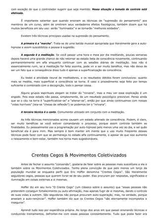 com exceção do que o controlador sugerir que seja mantido. Nessa situação a tomada de controle está
efetivada.
É importante salientar que quando ensinam as técnicas de “supressão do pensamento” aos
membros de um curso, além de omitirem seus verdadeiros efeitos fisiológicos, também dizem que há
muitos benefícios em seu uso: serão “iluminados” e se tornarão “melhores soldados”.
Existem três técnicas principais usadas na supressão do pensamento.
A primeira é a “marcha”. Trata-se de uma batida musical apropriada que literalmente gera a auto-
hipnose e assim suscetibiliza a pessoa à sugestão.
A segunda é a meditação. Se você passar uma hora e meia por dia meditando, poucas semanas
depois haverá uma grande chance de não retornar ao estado beta de consciência novamente, continuando
permanentemente em alfa enquanto continuar com as sessões diárias de meditação. Isso não é
essencialmente ruim, se a meditação for feita sozinha, pode vir a ser muito benéfica, mas não deixa de
ser um fato que a conseqüência disso tudo é apenas a superficialização da consciência.
Eu testei a atividade neural de meditadores, e os resultados obtidos foram conclusivos: quanto
mais se medita, mais superficial a consciência se torna. E caso o procedimento seja feito por tempo
suficiente e combinado com a decognição, todo o pensar cessa.
Alguns grupos espirituais alegam se tratar do “nirvana”, mas a meu ver essa explicação é um
engodo. Pois esse estado não passa, simplesmente, de um resultado psicológico previsível. Penso ainda
que se o céu na terra é “superficializar-se” e “alienar-se”, então por que ainda continuamos com nossas
“vidas horríveis” (leia-se “cheias de reflexão”) se podemos ter o “nirvana”.
A terceira técnica é o canto. Comumente utilizado em conjunto com a meditação.
As três técnicas mencionadas acima causam um estado alterado de consciência. Podem, é claro,
ser muito benéficas se você estiver comandando o processo, porque assim controla também as
finalidades. Eu pessoalmente uso a programação por auto-hipnose pelo menos uma vez ao dia, e sei quão
beneficial ela é para mim. Mas sempre é bom manter em mente que o uso muito freqüente dessas
técnicas pode fazer com que se permaneça no estado alfa continuamente, e apesar de que isso aumenta
o relaxamento e bem-estar, também nos torna mais sugestionáveis.
Crentes Cegos & Movimentos Coletivizados
Antes de fechar o assunto “conversão”, gostaria de falar sobre as pessoas mais suscetíveis a ela e
também sobre os Movimentos Coletivizados. Tenho plena convicção de que pelo menos um terço da
população mundial se enquadra perfil que Eric Hoffer denomina “Crentes Cegos”. São literalmente
seguidores cegos, pessoas que querem livrar-se de seu poder. Elas procuram por respostas, significados e
iluminação em coisas externas a si mesmas.
Hoffer diz em seu livro “O Crente Cego” (um clássico sobre o assunto) que “essas pessoas não
pretendem conseguir fortalecimento ou auto-afirmação, mas apenas fugir de si mesmas, dando o controle
de suas vidas a outrem. São seguidoras não porque procuram auto-superação, mas, na verdade, porque
anseiam a auto-renúncia!”. Hoffer também diz que os Crentes Cegos “são eternamente incompletos e
inseguros”.
Aprendi tudo isso por experiência própria. Ao longo dos anos em que passei ensinando técnicas e
conduzindo treinamentos, defrontei-me com essas pessoas constantemente. Tudo que podia fazer era
 