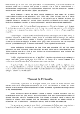 tentar mostrar que a única coisa a ser procurada é o autoconhecimento, que devem encontrar suas
respostas apenas em si mesmas. Mas quando eu explicava que a base da espiritualidade é a
responsabilidade consigo mesmo e o autoconhecimento, respondiam: “você não é espiritual”, e saiam a
procura de outra pessoa que lhes desse o dogma que desejavam.
Nunca subestime o perigo que essas pessoas representam. Elas podem ser facilmente
transformadas em fanáticas que defenderão a ferro e fogo suas “causas sagradas”. Isso se dá porque
essas “causas sagradas” na verdade substituem a fé que perderam em si mesmas. A maioria dos
moralistas também é formada por “crentes cegos”. Facilmente encontramo-los em cultos, igrejas,
comércio, grupos sociais e também na política, constituindo o segmento fanático dessas organizações.
Praticamente todos Movimentos Coletivizados possuem um líder carismático para servir de guia.
Os fanáticos querem converter todos ao seu ponto de vista, e se necessário procurarão por leis existentes
ou tentarão criar novas para chegar ao seu objetivo. Isso fica evidente ao vermos os esforços dos políticos
moralistas.
É essencial para o sucesso dos Movimentos Coletivizados que todos possuam um ódio, inimigo ou
“demônio” em comum. Os Renovadores Cristãos, apesar de terem Satã como seu “inimigo”, não acharam
isso suficiente: incluíram na lista também os ocultistas, pensadores modernos e recentemente todos
aqueles que se opõem à integração do Estado com a Igreja, como deixaram claro em suas campanhas
políticas. Quando há revoluções, o “demônio” costuma ser o poder vigente ou a aristocracia.
Alguns movimentos organizam-se de uma forma mais inteligente, por isso não pedem
diretamente que seus “graduados” tomem partido em seu favor, porque isso os colocaria na posição de
“líderes fanáticos”, mas se você olhar de perto verá que, de um modo dissimulado, seus “demônios” são
todos aqueles que não fizeram o “curso”.
Também existem os movimentos sem os “demônios”, mas eles raramente tomam grande porte. A
grande maioria dos “crentes cegos” pode ser dividida em três classes: 1) as pessoas inseguras; 2) as
mentalmente desequilibradas; 3) as “solitárias”, sem esperanças e amigos.
De qualquer modo, o fato é que as pessoas não precisam de aliados quando seu objetivo é amar,
mas apenas quando odeiam ou se tornam obcecadas por algo. Esses obstinados que desejam uma “vida
nova” ou uma “nova ordem” acham que os modos atuais de vida devem ser extirpados antes que possam
começar a construir seu “mundo ideal”.
Técnicas de Persuasão
Tecnicamente, a persuasão não é lavagem cerebral, mas apenas um modo convencer outro
indivíduo sem que ele tenha plena consciência do que causou a sua mudança de opinião. Vou apenas
introduzi-los a algumas das centenas de técnicas utilizadas atualmente, cuja essência é conseguir acesso
ao lado direito do cérebro.
O lado esquerdo do cérebro é analítico e racional, o direito é criativo e imaginativo. Isso está
extremamente simplificado, mas, por hora, é só que precisamos saber sobre o funcionamento cerebral. O
processo inicial para efetivar a persuasão gira em torno da idéia de distrair e manter ocupado o lado
esquerdo do cérebro. Numa situação ideal, os manipuladores induziriam um estado alterado de
consciência – com os olhos abertos – fazendo com que você passe do estado beta para o alfa.
Vou apresentar um exemplo de como distrair o cérebro esquerdo. Políticos usam essas técnicas o
tempo todo; advogados utilizam muitas de suas variações, e chamam isso de “apertar o cerco”.
 