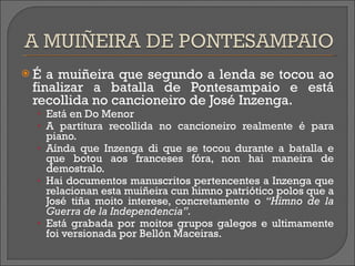 É a muiñeira que segundo a lenda se tocou ao finalizar a batalla de Pontesampaio e está recollida no cancioneiro de José Inzenga. Está en Do Menor A partitura recollida no cancioneiro realmente é para piano. Aínda que Inzenga di que se tocou durante a batalla e que botou aos franceses fóra, non hai maneira de demostralo. Hai documentos manuscritos pertencentes a Inzenga que relacionan esta muiñeira cun himno patriótico polos que a José tiña moito interese, concretamente o  “Himno de la Guerra de la Independencia”. Está grabada por moitos grupos galegos e ultimamente foi versionada por Bellón Maceiras. 