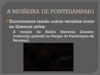 Encontramos tamén  outras  versións como xa dixemos antes: A versión de Bellón Maceiras Quinteto (videoclip grabado no Parque do Pasatempos de Betanzos). 