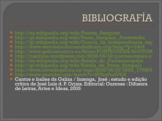 http://es.wikipedia.org/wiki/Puente_Sampayo http://gl.wikipedia.org/wiki/Ponte_Sampaio,_Pontevedra http://gl.wikipedia.org/wiki/Guerra_da_Independencia_espa%C3%B1ola http://www.wenceslaofernandezflorez.org/blog/?p=2404 http://www.galiciamaxica.eu/Sitios/PONTEVEDRA/SOUTOMAIOR/Pontesampaio.html http://juanluna.wordpress.com/2008/05/02/pontesampaio-y-los-canones-de-pau/ http://es.wikipedia.org/wiki/Batalla_de_Puentesampayo http://gl.wikipedia.org/wiki/Batalla_de_Ponte_Sampaio http://www.lavozdegalicia.es/vigo/2009/06/07/0003_7768633.htm http://www.youtube.com/watch?v=8VbnPndV63I Cantos e bailes da Galiza / Inzenga,  José ; estudo e edição crítica de José Luís d. P. Orjais. Editorial:  Ourense : Difusora de Letras, Artes e Ideas, 2005 