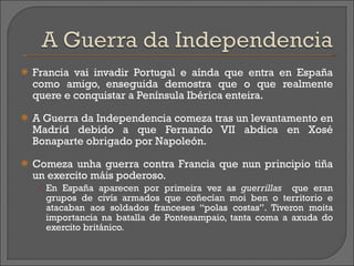 Francia vai invadir Portugal e aínda que entra en España como amigo, enseguida demostra que o que realmente quere e conquistar a Península Ibérica enteira.  A Guerra da Independencia comeza tras un levantamento en Madrid debido a que Fernando VII abdica en Xosé Bonaparte obrigado por Napoleón. Comeza unha guerra contra Francia que nun principio tiña un exercito máis poderoso. En España aparecen por primeira vez as  guerrillas   que eran grupos de civís armados que coñecían moi ben o territorio e atacaban aos soldados franceses “polas costas”. Tiveron moita importancia na batalla de Pontesampaio, tanta coma a axuda do exercito británico.  