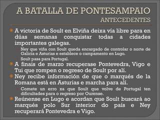 A victoria de Soult en  Elviña  deixa vía libre para en dúas semanas conquistar todas a  cidades   importantes  galegas. Ney que viña con Soult queda encargado de controlar o norte de Galicia e Asturias e establece o campamento en Lugo. Soult pasa para Portugal. A finais de marzo recuperase Pontevedra, Vigo e Tui que rompen o regreso de Soult por alí.  Ney recibe información de que o marqués de la Romana está en Asturias e marcha para alí. Comete un erro xa que Soult que volve de Portugal ten dificultades para o regreso por Ourense. Reúnense en Lugo e acordan que Soult buscará ao marqués polo Sur interior do país e Ney recuperará Pontevedra e Vigo. 