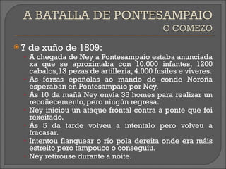 7 de xuño de 1809: A chegada de Ney a Pontesampaio estaba anunciada xa que se aproximaba con 10.000 infantes, 1200 cabalos,13 pezas de artillería, 4.000 fusiles e víveres. As forzas epañolas ao mando do conde Noroña esperaban en Pontesampaio por Ney. Ás 10 da mañá Ney envía 35 homes para realizar un recoñecemento, pero ningún regresa. Ney iniciou un ataque frontal contra a ponte que foi rexeitado. Ás 5 da tarde volveu a intentalo pero volveu a fracasar. Intentou flanquear o río pola dereita onde era máis estreito pero tampouco o conseguiu. Ney retirouse durante a noite. 