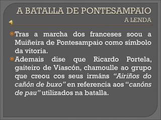 Tras a marcha dos franceses soou a Muiñeira de Pontesampaio como símbolo da vitoria. Ademais dise que Ricardo Portela, gaiteiro de Viascón, chamoulle ao grupo que creou cos seus irmáns  “Airiños do cañón de buxo”  en referencia aos “ canóns de pau”  utilizados na batalla.  