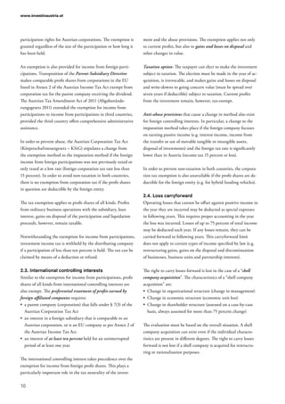 www.investinaustria.at
10
participation rights for Austrian corporations. The exemption is
granted regardless of the size of the participation or how long it
has been held.
An exemption is also provided for income from foreign parti-
cipations. Transposition of the Parent-Subsidiary Directive
makes comparable profit shares from corporations in the EU
listed in Annex 2 of the Austrian Income Tax Act exempt from
corporation tax for the parent company receiving the dividend.
The Austrian Tax Amendment Act of 2011 (Abgabenände-
rungsgesetz 2011) extended the exemption for income from
participations to income from participations in third countries,
provided the third country offers comprehensive administrative
assistance.
In order to prevent abuse, the Austrian Corporation Tax Act
(Körperschaftsteuergesetz – KStG) stipulates a change from
the exemption method to the imputation method if the foreign
income from foreign participations was not previously taxed or
only taxed at a low rate (foreign corporation tax rate less than
15 percent). In order to avoid non-taxation in both countries,
there is no exemption from corporation tax if the profit shares
in question are deductible by the foreign entity.
The tax exemption applies to profit shares of all kinds. Profits
from ordinary business operations with the subsidiary, loan
interest, gains on disposal of the participation and liquidation
proceeds, however, remain taxable.
Notwithstanding the exemption for income from participations,
investment income tax is withheld by the distributing company
if a participation of less than ten percent is held. The tax can be
claimed by means of a deduction or refund.
2.3.	International controlling interests
Similar to the exemption for income from participations, profit
shares of all kinds from international controlling interests are
also exempt. The preferential treatment of profits earned by
foreign affiliated companies requires:
•	 a parent company (corporation) that falls under § 7(3) of the
Austrian Corporation Tax Act
•	 an interest in a foreign subsidiary that is comparable to an
Austrian corporation, or is an EU company as per Annex 2 of
the Austrian Income Tax Act
•	 an interest of at least ten percent held for an uninterrupted
period of at least one year
The international controlling interest takes precedence over the
exemption for income from foreign profit shares. This plays a
particularly important role in the tax neutrality of the invest-
ment and the abuse provisions. The exemption applies not only
to current profits, but also to gains and losses on disposal and
other changes in value.
Taxation option: The taxpayer can elect to make the investment
subject to taxation. The election must be made in the year of ac-
quisition, is irrevocable, and makes gains and losses on disposal
and write-downs to going concern value (must be spread over
seven years if deductible) subject to taxation. Current profits
from the investment remain, however, tax-exempt.
Anti-abuse provisions that cause a change in method also exist
for foreign controlling interests. In particular, a change to the
imputation method takes place if the foreign company focuses
on earning passive income (e.g. interest income, income from
the transfer or use of movable tangible or intangible assets,
disposal of investments) and the foreign tax rate is significantly
lower than in Austria (income tax 15 percent or less).
In order to prevent non-taxation in both countries, the corpora-
tion tax exemption is also unavailable if the profit shares are de-
ductible for the foreign entity (e.g. for hybrid funding vehicles).
2.4.	Loss carryforward
Operating losses that cannot be offset against positive income in
the year they are incurred may be deducted as special expenses
in following years. This requires proper accounting in the year
the loss was incurred. Losses of up to 75 percent of total income
may be deducted each year. If any losses remain, they can be
carried forward to following years. This carryforward limit
does not apply to certain types of income specified by law (e.g.
restructuring gains, gains on the disposal and discontinuation
of businesses, business units and partnership interests).
The right to carry losses forward is lost in the case of a “shell
company acquisition”. The characteristics of a “shell company
acquisition” are:
•	 Change in organizational structure (change in management)
•	 Change in economic structure (economic unit lost)
•	 Change in shareholder structure (assessed on a case-by-case
basis, always assumed for more than 75 percent change)
The evaluation must be based on the overall situation. A shell
company acquisition can exist even if the individual characte-
ristics are present in different degrees. The right to carry losses
forward is not lost if a shell company is acquired for restructu-
ring or rationalisation purposes.
 
