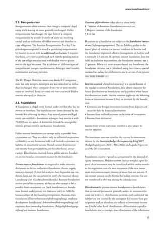11
www.investinaustria.at
2.5.	Reorganization
Reorganization refers to events that change a company’s legal
entity while leaving its assets generally unchanged. Unlike
reorganization that changes the legal form of a company,
reorganization by transfer (transfer of assets to a receiving
entity) leads to realisation of hidden reserves and therefore to
a tax obligation. The Austrian Reorganization Tax Act (Um-
gründungssteuergesetz) is aimed at permitting reorganization
by transfer to occur with no additional tax burden. It requires
that basis carryover be performed such that the pending nature
of the tax obligation associated with hidden reserves passes
over to the legal successor. The act defines six different types of
reorganization: merger, transformation, demerger, asset transfer,
combination and asset partition.
The EU Merger Directive covers cross-border EU reorganiza-
tion, but only mergers, demergers and asset transfers (as well as
share exchanges) when companies from two or more member
states are involved. Basis carryover and non-taxation of hidden
reserves also apply in this case.
2.6.	Foundations
A foundation is a legal entity formed under civil law that has no
owners or members. The foundation uses assets donated by the
founder for achieving its object. Any natural person and legal
entity can establish a foundation as long as they provide it with
70,000 Euro in capital. A distinction is made between public-
interest, private-interest and business foundations.
Public-interest foundations are exempt as far as possible from
corporation tax. They are subject only to unlimited corporation
tax liability on any businesses held, and limited corporation tax
liability on investment income. Rental income, lease income
and income from participations, on the other hand, are tax-
exempt. Distributions received from a public-interest foundati-
on are not taxed as investment income for the beneficiary.
Private-interest foundations are required to make extensive
disclosures to the tax authorities (foundation charter, supple-
mentary charters). If they fail to do so, their favourable tax con-
ditions lapse and the tax authorities notify the Austrian Money
Laundering Unit (Geldwäschemeldestelle). Business foundations
receive special tax treatment, as they are also exempt as far as
possible from corporation tax. Such foundations are founda-
tions formed under private law that serve solely to fulfil the
business object of the founding entrepreneur. Business object
foundations (Unternehmenszweckförderungsstiftung), employee
development foundations (Arbeitnehmerförderungsstiftung) and
employee share ownership foundations (Belegschaftsbeteiligungs­
stiftung) are business foundations.
Taxation of foundations takes place at three levels:
•	 Taxation of donations (foundation entrance tax)
•	 Regular taxation of the foundation
•	 Exit tax
Donations to a foundation are subject to the foundation entran-
ce tax (Stiftungseingangssteuer). The tax liability applies to the
donor (place of residence or normal residence in Austria) and
the foundation (registered office or management in Austria) and
is normally 2.5 percent. If a private-interest foundation does not
fulfil its disclosure requirements, the foundation entrance tax is
25 percent. When real estate is contributed to a foundation, the
foundation entrance tax is calculated using three times a special
standard tax value, the Einheitswert, and a tax rate of six percent
(real estate transfer tax).
Interim taxation (Zwischenbesteuerung) is a special feature of
the regular taxation of foundations. It is advance taxation for
future distributions to beneficiaries and is credited when future
distributions are made. Interim taxation applies to the following
forms of investment income if they are received by the founda-
tion:
•	 Domestic and foreign investment income from deposits and
securities held by financial institutions
•	 Income from realized increases in the value of investments
•	 Income from derivatives
Income from private real estate transfers is also subject to
interim taxation.
The interim tax rate was raised to the tax rate for investment
income by the Austrian Budget Accompanying Act of 2011
(Budgetbegleitgesetz 2011 – BBG 2011), and equals 25 percent
as of the 2011 assessment.
Foundations receive a special tax concession for the disposal of
equity investments. Hidden reserves that are revealed upon dis-
posal of an investment may be transferred within twelve months
to the acquisition cost of a new investment if the new invest-
ment represents an equity interest of more than ten percent. A
tax-exempt amount can be formed for hidden reserves that are
not transferred in this way during the calendar year.
Distributions by private-interest foundations to beneficiaries
that are natural persons are generally subject to investment in-
come tax (exit tax). Distributions to entities with unlimited tax
liability are not covered by the exemption for income from par-
ticipations and are therefore also subject to investment income
tax. On the other hand, distributions of foundation capital to
beneficiaries are tax exempt, since elimination of the inheritance
 