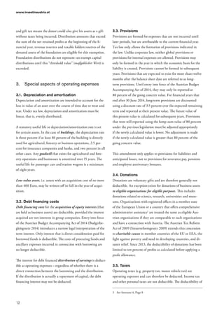 www.investinaustria.at
12
and gift tax means the donor could also give his assets as a gift
without taxes being incurred. Distribution amounts that exceed
the sum of the net retained profits at the beginning of the fi-
nancial year, revenue reserves and taxable hidden reserves of the
donated assets of the foundation are eligible for this exemption.
Foundation distributions do not represent tax-exempt capital
distributions until this “threshold value” (maßgeblicher Wert) is
exceeded.
3.	 Special aspects of operating expenses
3.1.	 Depreciation and amortization
Depreciation and amortization are intended to account for the
loss in value of an asset over the course of time due to wear and
tear. Under tax law, depreciation and amortization must be
linear, that is, evenly distributed.
A statutory useful life or depreciation/amortization rate is set
for certain assets. In the case of buildings, the depreciation rate
is three percent if at least 80 percent of the building is directly
used for agricultural, forestry or business operations, 2.5 per-
cent for insurance companies and banks, and two percent in all
other cases. Any goodwill that exists for agricultural and fore-
stry operations and businesses is amortized over 15 years. The
useful life for passenger cars and station wagons is a minimum
of eight years.
Low-value assets, i.e. assets with an acquisition cost of no more
than 400 Euro, may be written off in full in the year of acqui-
sition.
3.2.	Debt financing costs
Debt financing costs for the acquisition of equity interests (that
are held as business assets) are deductible, provided the interest
acquired are not interests in group companies. Entry into force
of the Austrian Budget Accompanying Act of 2014 (Budgetbe-
gleitgesetz 2014) introduces a narrow legal interpretation of the
term interest. Only interest that is direct consideration paid for
borrowed funds is deductible. The costs of procuring funds and
ancillary expenses incurred in connection with borrowing are
no longer deductible.
The interest for debt financed distribution of earnings is deduct-
ible as operating expenses – regardless of whether there is a
direct connection between the borrowing and the distribution.
If the distribution is actually a repayment of capital, the debt
financing interest may not be deducted.
3.3.	Provisions
Provisions are formed for expenses that are not incurred until
later periods, but are attributable to the current financial year.
Tax law only allows the formation of provisions indicated in
the law. Unlike corporate law, neither global provisions or
provisions for internal expenses are allowed. Provisions may
only be formed in the year in which the economic basis for the
liability is created. Provisions cannot be formed in subsequent
years. Provisions that are expected to exist for more than twelve
months after the balance sheet date are referred to as long-
term provisions. Until entry into force of the Austrian Budget
Accompanying Act of 2014, they may only be reported at
80 percent of the going concern value. For financial years that
end after 30 June 2014, long-term provisions are discounted
using a discount rate of 3.5 percent over the expected remaining
term and reported at their present value. The future value of
this present value is calculated for subsequent years. Provisions
that were still reported using the lump-sum value of 80 percent
under the previous legislation must be adjusted appropriately
if the newly calculated value is lower. No adjustment is made
if the newly calculated value is greater than 80 percent of the
going concern value. 	
This amendment only applies to provisions for liabilities and
anticipated losses, not to provisions for severance pay, pensions
and employee anniversary bonuses.
3.4.	Donations
Donations are voluntary gifts and are therefore generally not
deductible. An exception exists for donations of business assets
to eligible organizations for eligible purposes. This includes
donations related to science, research, universities and muse-
ums. Organizations with registered offices in a member state
of the European Union or a country that offers comprehensive
administrative assistance5
are treated the same as eligible Aus-
trian organizations if they are comparable to such organizations
and have a connection with Austria. The Austrian Tax Reform
Act of 2009 (Steuerreformgesetz 2009) extends this concession
to charitable causes in member countries of the EU or EEA, the
fight against poverty and need in developing countries, and di-
saster relief. Since 2013, the deductibility of donations has been
limited to ten percent of profits as calculated before applying a
profit allowance.
3.5.	Taxes
Operating taxes (e.g. property tax, motor vehicle tax) are
operating expenses and can therefore be deducted. Income tax
and other personal taxes are not deductible. The deductibility of
5	 See footnote 4, Page 8
 