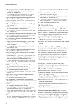 www.investinaustria.at
16
17	0% for equity interests that are at least 50% and greater than
2 million Euro, 5% for equity interests at least 10% and
100,000 Euro; otherwise 10%
18	0% for copyright royalties for literary, artistic and scientific
works (except for film and TV royalties); otherwise 10%
19	If the beneficial owner is a person resident in another country,
the withholding tax is 10%; in special cases 0%.
20	 If the recipient is the beneficial owner, the withholding tax is
10%; in special cases 0%.
21	2% for royalties for industrial, commercial and scientific equip-
ment, otherwise 10%
22	If the beneficial owner is a person resident in another country,
the withholding tax is 10%; in special cases 0%.
23	5% for royalties for industrial, commercial and scientific equip-
ment, otherwise 10%
24	5% for royalties for industrial production plants, otherwise 10%
25	If the beneficial owner is a person resident in another country,
the withholding tax is 10%; in special cases 0%.
26	5% for royalties for industrial, commercial and scientific equip-
ment, otherwise 10%
27	10% for royalties for patents and trademarks, scientific works
and industrial, commercial and scientific equipment and infor-
mation; otherwise 15%
28	0% for copyright royalties for literary, artistic and scientific
works, otherwise 10%
29	If the beneficial owner is a person resident in another country,
the withholding tax is 10%; in special cases 0%.
30	 10% for copyright royalties for literary, artistic and scientific
works, otherwise 5%
31	15% withholding tax if the recipient of the interest is the bene-
ficial owner; 10% withholding tax if the beneficial owner is a
bank that does banking business; 0% in special cases
32	15% if the beneficial owner is a person resident in another con-
tracting country. 0% if the beneficial owner is a company (not,
however, a partnership)
33	If the beneficial owner is a person resident in another country,
the withholding tax is 5%; in special cases 0%.
34	If the beneficial owner is a person resident in another country,
the withholding tax is 3%; in special cases 0%.
35	5% for equity interests that are at least 10% and USD 100,000,
otherwise 15%
36	If the recipient is the beneficial owner, the withholding tax is
5%; in special cases 0%.
37	5% for copyright royalties, otherwise 10%
38	No tax is withheld if the conditions for application of the
Parent-Subsidiary Directive for the convention with Switzerland
are satisfied.
39	If the beneficial owner is a person resident in another country,
the withholding tax is 8%; in special cases 0%.
40	10% withholding tax if the interest is received by a financial
institution; 0% in special cases; 25% in all other cases
41	10% for royalties for literary, artistic and scientific works (except
for films, TV), 15% for industrial royalties and know-how, films
and TV
42	5% for interest in connection with the Austrian Kontrollbank
AG or the Turkish equivalent that promotes exports. 10% if the
interest is received by a bank. 0% if the interest is paid to the
other contracting state or to the central bank. 15% in all other
cases
43	If the recipient of the interest is the beneficial owner, the with-
holding tax is 5%, in special cases 2%.
44	If the recipient of the interest is the beneficial owner, the with-
holding tax is 10%, in special cases 0%.
45	If the recipient is the beneficial owner of the interest and is a
bank, the withholding tax is 4.95%, in all other cases 10%.
46	7.5% for technical services, otherwise 10%
4.2.	DTC Relief Ordinance
Under the Austrian Income Tax Act and Austrian Corporation
Tax Act, the domestic income of taxpayers with limited tax
liability is subject to taxation in Austria. This right of taxation
is greatly limited by a large number of double taxation conven-
tions with the other countries mentioned above, so that there
are two possibilities for DTC-compliant taxation:
•	 Full taxation according to national law followed by a tax
refund to the taxpayer with limited tax liability.
•	 Immediate DTC-compliant taxation using the relief at source
method
The Austrian DTC Relief Ordinance (DBA-Entlastungsverord-
nung) stipulates under which conditions relief may be provided
directly at the source and under which conditions relief can
only be provided by means of a refund by the tax authorities.
This created consistent rules for those forms of income with
limited tax liability for which the Austrian Income Tax Act
stipulates deduction of withholding tax, while double taxation
conventions provide for relief at source.
Relief at source is permitted for total payments of up to
10,000 Euro if the recipient of the income discloses the follow-
ing information in a written declaration:
•	 Family and given names or name of legal entity
•	 Declaration of no place of residence in Austria
•	 Addresses of residences in foreign countries representing the
centre of the recipient’s interests
•	 Country of establishment for legal entities and address of the
real location of the entity’s management
•	 Declaration that the recipient is under no obligation to pass
the income to other persons
•	 Declaration that the income is not going to a domestic per-
manent establishment
•	 Type and amount of the payment received
For payments of more than 10,000 Euro, relief at source in
accordance with convention is only permitted if the recipient of
the income provides a certificate of residence issued by the fo-
reign tax administration. Forms ZS-QU1 (for natural persons)
and ZS-QU2 (for legal entities) must be used for this purpose.
 