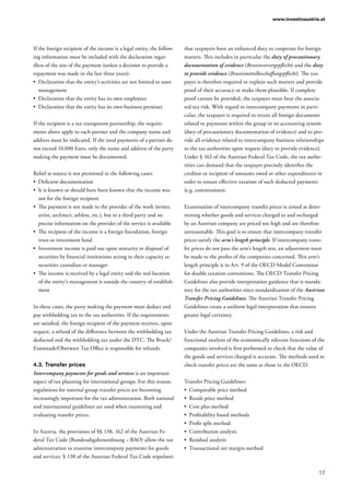 17
www.investinaustria.at
If the foreign recipient of the income is a legal entity, the follow-
ing information must be included with the declaration regar-
dless of the size of the payment (unless a decision to provide a
repayment was made in the last three years):
•	 Declaration that the entity’s activities are not limited to asset
management
•	 Declaration that the entity has its own employees
•	 Declaration that the entity has its own business premises
If the recipient is a tax transparent partnership, the require-
ments above apply to each partner and the company name and
address must be indicated. If the total payments of a partner do
not exceed 10,000 Euro, only the name and address of the party
making the payment must be documented.
Relief at source is not permitted in the following cases:
•	 Deficient documentation
•	 It is known or should have been known that the income was
not for the foreign recipient
•	 The payment is not made to the provider of the work (writer,
artist, architect, athlete, etc.), but to a third party and no
precise information on the provider of the service is available
•	 The recipient of the income is a foreign foundation, foreign
trust or investment fund
•	 Investment income is paid out upon maturity or disposal of
securities by financial institutions acting in their capacity as
securities custodian or manager
•	 The income is received by a legal entity and the real location
of the entity’s management is outside the country of establish-
ment
In these cases, the party making the payment must deduct and
pay withholding tax to the tax authorities. If the requirements
are satisfied, the foreign recipient of the payment receives, upon
request, a refund of the difference between the withholding tax
deducted and the withholding tax under the DTC. The Bruck/
Eisenstadt/Oberwart Tax Office is responsible for refunds.
4.3.	Transfer prices
Intercompany payments for goods and services is an important
aspect of tax planning for international groups. For this reason,
regulations for internal group transfer prices are becoming
increasingly important for the tax administration. Both national
and international guidelines are used when examining and
evaluating transfer prices.
In Austria, the provisions of §§ 138, 162 of the Austrian Fe-
deral Tax Code (Bundesabgabenordnung – BAO) allow the tax
administration to examine intercompany payments for goods
and services. § 138 of the Austrian Federal Tax Code stipulates
that taxpayers have an enhanced duty to cooperate for foreign
matters. This includes in particular the duty of precautionary
documentation of evidence (Beweisvorsorgepflicht) and the duty
to provide evidence (Beweismittelbeschaffungspflicht). The tax-
payer is therefore required to explain such matters and provide
proof of their accuracy or make them plausible. If complete
proof cannot be provided, the taxpayer must bear the associa-
ted tax risk. With regard to intercompany payments in parti-
cular, the taxpayer is required to retain all foreign documents
related to payments within the group in its accounting system
(duty of precautionary documentation of evidence) and to pro-
vide all evidence related to intercompany business relationships
to the tax authorities upon request (duty to provide evidence).
Under § 162 of the Austrian Federal Tax Code, the tax autho-
rities can demand that the taxpayer precisely identifies the
creditor or recipient of amounts owed or other expenditures in
order to ensure effective taxation of such deducted payments
(e.g. commissions).
Examination of intercompany transfer prices is aimed at deter-
mining whether goods and services charged to and recharged
by an Austrian company are priced too high and are therefore
unreasonable. This goal is to ensure that intercompany transfer
prices satisfy the arm’s length principle. If intercompany trans-
fer prices do not pass the arm’s length test, an adjustment must
be made to the profits of the companies concerned. This arm’s
length principle is in Art. 9 of the OECD Model Convention
for double taxation conventions. The OECD Transfer Pricing
Guidelines also provide interpretation guidance that is manda-
tory for the tax authorities since standardization of the Austrian
Transfer Pricing Guidelines. The Austrian Transfer Pricing
Guidelines create a uniform legal interpretation that ensures
greater legal certainty.
Under the Austrian Transfer Pricing Guidelines, a risk and
functional analysis of the economically relevant functions of the
companies involved is first performed to check that the value of
the goods and services charged is accurate. The methods used to
check transfer prices are the same as those in the OECD.
Transfer Pricing Guidelines:
•	 Comparable price method
•	 Resale price method
•	 Cost plus method
•	 Profitability based methods
•	 Profit split method
•	 Contribution analysis
•	 Residual analysis
•	 Transactional net margin method
 