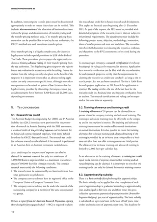 www.investinaustria.at
18
In addition, intercompany transfer prices must be documented
appropriately in order to ensure that values can be verified. This
includes documentation of the allocation of business functions
within the group, and documentation of transfer pricing and
the transfer pricing methods used. If no transfer pricing docu-
mentation can be provided for review by the tax authorities, the
OECD methods are used to estimate transfer prices.
Since transfer pricing is a highly complex area, the Austrian
legal system includes special provisions in §118 of the Federal
Tax Code. These provisions give taxpayers the opportunity to
obtain a binding advance ruling on their transfer pricing from
the tax authorities. This legal ruling gives taxpayers the right to
future tax evaluation in accordance with the ruling. Future de-
viation from the ruling can only take place to the benefit of the
taxpayer. It is important to note that an advance ruling appli-
cation can only concern one specific issue, although more than
one question can be raised on points of law. In return for the
legal certainty provided by this ruling, the taxpayer must pay
an administrative fee of between 1,500 Euro and 20,000 Euro,
depending on revenues.
5.	 Tax concessions
5.1.	 Research tax credit
The Austrian Budget Accompanying Act (2011) and 1st
Austrian
Stability Act (2012) introduce new provisions for the promo-
tion of research in Austria. Starting with the 2011 assessment,
a standard credit of ten percent of expenses can be claimed for
in-house and contract research expenses, with terms defined
based on the OECD Frascati Manual. The research tax credit
for in-house research can be claimed if the research is performed
in an Austrian firm or Austrian permanent establishment.
A tax credit equal to ten percent of expenses can also be
claimed for contract research, but only to a maximum of
1,000,000 Euro in expenses (that is, a maximum research tax
credit of 100,000 Euro for contract research). The contract
research must satisfy the following conditions:
•	 The research must be outsourced by an Austrian firm or Aus-
trian permanent establishment.
•	 The company contracted must have its registered office in the
European Union or European Economic Area.
•	 The company contracted may not be under the control of the
outsourcing company or a member of the same consolidated
tax group.
By law, a report from the Austrian Research Promotion Agency
(Forschungsförderungsgesellschaft – FFG) is required to claim
the research tax credit for in-house research and development.
This applies to financial years beginning after 31 December
2011. As part of the request, the FFG must be provided with
detailed descriptions of the research projects that are subject to
strict formal requirements. The descriptions must include the
following: project name, objective, methodology, innovation,
share of total expenses and start and end dates. The tax autho-
rities have full discretion in evaluating the reports as evidence,
and objections to the FFG assessment can be raised during the
procedure.
To increase legal certainty, a research certification (Forschungs­
bestätigung) or ruling can be requested in advance. Application
for a research certification can be filed with the tax authorities
for each research project to certify that the requirements for
claiming the research tax credits are satisfied – as long as the re-
search project has not yet been completed. The fee is 1,000 Euro
for each project application, or 200 Euro if the application is
rejected. The ruling certifies the size of the tax base for the
research credit in a financial year and requires certification from
an auditor. The research certification and ruling can be reque-
sted at the same time or separately.
5.2.	Training allowance and training credit
A training allowance of 20 percent can be claimed for ex-
penses related to company training and advanced training. The
training or advanced training must be of benefit to the compa-
ny and in the employer’s interest. The training and advanced
training courses must be conducted by outside institutions
or outside instructors. It is also possible to claim the training
allowance for in-house training and advanced training if the
training is provided by an in-house unit comparable to a busi-
ness unit that does not offer training courses to third parties.
The allowance for in-house training and advanced training is
limited to 2,000 Euro per calendar day.
As an alternative to the training allowance, a training tax credit
equal to six percent of expenses incurred for training and ad-
vanced training can be claimed. It is important to note that the
training credit can only be claimed for outside training courses.
5.3.	Apprenticeship subsidy
There is a basic subsidy (Basisförderung) for apprenticeships.
The basic subsidy can be applied for after completion of each
year of apprenticeship, is graduated according to apprenticeship
year, and is equal to between one and three times the gross
collective agreement apprenticeship compensation (Bruttolehr­
lingsentschädigung) per year of apprenticeship. The basic subsidy
is calculated on a pro rata basis in the case of half years, time
credits and reductions of apprenticeship time. The deadline for
 