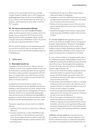 21
www.investinaustria.at
insurance services and transport services for cross-border
transport of goods. In addition, there is a VAT exemption for
small entrepreneurs whose sales do not exceed 30,000 Euro
per year. However, since this also leads to loss of the input tax
deduction, small entrepreneurs have the option to waive the
VAT exemption.
6.6.	Tax returns and procedure followed
As a rule, companies must submit monthly VAT advance
returns. An advance payment owing in an advance return must
be paid to the tax authorities by the 15th
day of the second
following month. A credit is provided for negative amounts.
Companies with less than 100,000 Euro in sales in the previous
year only need to submit quarterly advance returns.
After the end of the calendar year, the entrepreneur must file a
tax return for the total VAT, input tax and import VAT. As a
rule, the return must be submitted electronically by 30 June of
the following year.
7.	 Other taxes
7.1.	 Real estate transfer tax
Acquisitions of Austrian real estate are subject to real estate
transfer tax in Austria. Such acquisition includes not only trans-
fer of title based on a purchase agreement, but also acquisition
by foreclosure, adverse possession, and acquisition of all of the
shares of a company whose assets include Austrian real estate.
Acquisition of real estate as a gift or by reason of death is also
subject to real estate transfer tax.
As defined in the Austrian Real Estate Transfer Tax Act
(Grunderwerbsteuergesetz), the term real estate means land and
buildings, as well as natural fruits (e.g. plants, animals) and ap-
purtenances (e.g. office furniture and equipment). The Austrian
Real Estate Transfer Tax Act treats heritable building rights
(Baurecht) and structures on third-party land (Superädifikat) as
equivalent to real estate. Real estate does not, however, include
machinery and other operating equipment (e.g. cranes, tanks).
Transactions exempt from real estate transfer tax include the
following:
•	 Acquisition of real estate with a tax base of up to 1,100 Euro
(allowance)
•	 Gratuitous acquisition up to a value of 365,000 Euro (allo-
wance) for transfers to a natural person by a person who is
at least 55 years of age at the time of transfer or is physically
or mentally disabled, if the gift is a business, business unit or
partnership interest
•	 Acquisition of real estate for an official measure aimed at
improving the shape of a building plot
•	 Acquisition as a result of an official intervention or as a result
of a legal transaction performed to avoid such an intervention
that can be shown to have been imminent
•	 Partition of real estate among co-owners, if the value of the
portion acquired equals the co-owner’s share of the real estate
before partition
•	 Acquisitions taking place between spouses or registered part-
ners for the purpose of building a residence with a maximum
of 150 m²
The real estate transfer tax rate is generally 3.5 percent. A
special tax rate of two percent applies, however, for acquisitions
by spouses, registered partners, “life partners” (Lebensgefähr-
te) (provided the life partners have or had a common main
residence), parents or children (including step children, adopted
children, grandchildren and children-in-law), and partition of
marital assets during divorce or dissolution of a civil union.
As a rule, real estate transfer tax is calculated using the value of
the consideration provided, including liabilities assumed. If no
consideration is provided, the calculation is based on the market
value of the real estate. This also applies if the consideration
is less than the market value of the real estate. The following
exceptions apply to this basic rule:
•	 In the case of a transfer for or without consideration between
close family members or acquisition by reason of death
between such family members, the tax base is three times
the Einheitswert (assessed tax value), subject to a maximum of
30 percent of the current value.
•	 A value of three times the Einheitswert, subject to a maximum
of 30 percent of the current value, is also used in the case of a
transfer of all shares in a company that holds real estate, or if
all shares of such a company are acquired.
•	 In the case of reorganizations falling under the Austrian Re-
organization Tax Act, the real estate transfer tax is calculated
on a base of two times the Einheitswert.
•	 The tax base is equal to the Einheitswert for transfers of
agricultural and forestry real estate between close family
members or acquisition by reason of death between such fam-
ily members, and in the case of reorganizations falling under
the Austrian Reorganization Tax Act or the acquisition of all
shares of a company when agricultural and forestry real estate
is concerned.
Liability for real estate transfer tax is incurred at the time
the acquisition is realized (e.g. conclusion of agreement, final
decision on devolution of estate or certification by the probate
court in the case of acquisition by reason of death). In the case
 