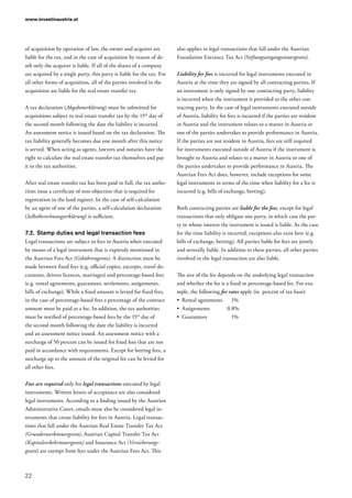 www.investinaustria.at
22
of acquisition by operation of law, the owner and acquirer are
liable for the tax, and in the case of acquisition by reason of de-
ath only the acquirer is liable. If all of the shares of a company
are acquired by a single party, this party is liable for the tax. For
all other forms of acquisition, all of the parties involved in the
acquisition are liable for the real estate transfer tax.
A tax declaration (Abgabenerklärung) must be submitted for
acquisitions subject to real estate transfer tax by the 15th
day of
the second month following the date the liability is incurred.
An assessment notice is issued based on the tax declaration. The
tax liability generally becomes due one month after this notice
is served. When acting as agents, lawyers and notaries have the
right to calculate the real estate transfer tax themselves and pay
it to the tax authorities.
After real estate transfer tax has been paid in full, the tax autho-
rities issue a certificate of non-objection that is required for
registration in the land register. In the case of self-calculation
by an agent of one of the parties, a self-calculation declaration
(Selbstberechnungserklärung) is sufficient.
7.2.	Stamp duties and legal transaction fees
Legal transactions are subject to fees in Austria when executed
by means of a legal instrument that is expressly mentioned in
the Austrian Fees Act (Gebührengesetz). A distinction must be
made between fixed fees (e.g. official copies, excerpts, travel do-
cuments, drivers licences, marriages) and percentage-based fees
(e.g. rental agreements, guarantees, settlements, assignments,
bills of exchange). While a fixed amount is levied for fixed fees,
in the case of percentage-based fees a percentage of the contract
amount must be paid as a fee. In addition, the tax authorities
must be notified of percentage-based fees by the 15th
day of
the second month following the date the liability is incurred
and an assessment notice issued. An assessment notice with a
surcharge of 50 percent can be issued for fixed fees that are not
paid in accordance with requirements. Except for betting fees, a
surcharge up to the amount of the original fee can be levied for
all other fees.
Fees are required only for legal transactions executed by legal
instruments. Written letters of acceptance are also considered
legal instruments. According to a finding issued by the Austrian
Administrative Court, emails must also be considered legal in-
struments that create liability for fees in Austria. Legal transac-
tions that fall under the Austrian Real Estate Transfer Tax Act
(Grunderwerbsteuergesetz), Austrian Capital Transfer Tax Act
(Kapitalverkehrsteuergesetz) and Insurance Act (Versicherungs­
gesetz) are exempt from fees under the Austrian Fees Act. This
also applies to legal transactions that fall under the Austrian
Foundation Entrance Tax Act (Stiftungseingangssteuergesetz).
Liability for fees is incurred for legal instruments executed in
Austria at the time they are signed by all contracting parties. If
an instrument is only signed by one contracting party, liability
is incurred when the instrument is provided to the other con-
tracting party. In the case of legal instruments executed outside
of Austria, liability for fees is incurred if the parties are resident
in Austria and the instrument relates to a matter in Austria or
one of the parties undertakes to provide performance in Austria.
If the parties are not resident in Austria, fees are still required
for instruments executed outside of Austria if the instrument is
brought to Austria and relates to a matter in Austria or one of
the parties undertakes to provide performance in Austria. The
Austrian Fees Act does, however, include exceptions for some
legal instruments in terms of the time when liability for a fee is
incurred (e.g. bills of exchange, betting).
Both contracting parties are liable for the fees, except for legal
transactions that only obligate one party, in which case the par-
ty in whose interest the instrument is issued is liable. As the case
for the time liability is incurred, exceptions also exist here (e.g.
bills of exchange, betting). All parties liable for fees are jointly
and severally liable. In addition to these parties, all other parties
involved in the legal transaction are also liable.
The size of the fee depends on the underlying legal transaction
and whether the fee is a fixed or percentage-based fee. For exa-
mple, the following fee rates apply (in  percent of tax base):
•	 Rental agreements	 1%
•	 Assignments	0.8%
•	 Guarantees	1%
 