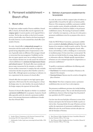 23
www.investinaustria.at
II.	 Permanent establishment –
Branch office
1.	 Branch office
If a legal entity resident outside of Austria establishes a branch
office in Austria, the branch office must be registered in the
company register. A coercive penalty can be imposed if this is
not done. The law does not define at what level of economic
activity a branch office exists. Based on the literal meaning of
the words, however, it can be assumed that a head office exists
outside of Austria.
As a rule, a branch office is independently managed in its
interactions with the outside world, with the manager fre-
quently having independent power of representation in this
area. It generally makes no difference if the manager is bound
to instructions from top management. Established case law
does not require separate assets, but according to European
Court of Justice decisions one can only assume the existence of
a fixed establishment if a minimum level of permanent human
and technical resources6
. The branch office must conclude and
process major transactions for the enterprise as a whole (i.e.
not just ancillary transactions). A company that only concludes
transactions, but does not process them therefore cannot be a
branch office. Although separate accounting is an indicator, it is
not a requirement for the existence of a branch office.7
A branch office does not acquire its own legal capacity upon
registration, which means that the contracting party is always
the foreign entity. As a rule, therefore, the executive bodies of
the foreign company also represent the branch office.
Taxation of a branch office depends on whether it is considered
a permanent establishment for tax purposes. In practice, branch
offices generally satisfy the criteria for a permanent establish-
ment, as the meaning of permanent establishment is broader
than that of branch office.
6	 Straube, Wiener, Commentary on the Austrian Commercial Code,
Accounting, 2012, §12, marg. number 24 et seqq.
7	 Schuhmacher, Gruber, Legal issues concerning the branch office, 1993,
p. 7 et seqq.
2.	 Definition of permanent establishment for
tax purposes
As a rule, the country in which a taxpayer’s place of residence or
registered office is located has the right to tax business profits.
However, if the entrepreneur establishes a permanent establish-
ment in another country, all profits attributable to the perma-
nent establishment have limited tax liability in the permanent
establishment country. The meaning of “permanent establish-
ment” is therefore very important, as the issue of at what point a
permanent establishment exists for tax purposes often arises in
practice.
Under the OECD Master Convention, a permanent establish-
ment is considered a fixed place of business through which the
business of an enterprise is wholly or partly carried on. The term
includes, for example, a place of management, branch, office,
factory and workshop, as well as a building site or construction
or installation project if it lasts more than a certain period. The
term does not include facilities for storage, display, purchasing
or information collection. Multiple spatially separated places
of business are to be evaluated separately for categorization as a
permanent establishment.8
To qualify as a permanent establishment the following condi-
tions must be satisfied:
•	 Fixed element: An owned or rented place of business at the
disposal of the enterprise
•	 Functional element: Business must be carried on through this
place of business
Time element: Not of just a temporary nature; a permanent
establishment does not exist if use is only temporary
The permanent establishment provisions also include building
sites and installation projects. They are only deemed permanent
establishments, however, if they last longer than the period of
time specified in the DTC in question.9
Case law views the term fixed place of business in terms of the
business and requires that the business be wholly or partly car-
ried on there. Assessing whether the scope of business activities
satisfies the requirements of a permanent establishment is less
difficult the more the actual business activities take place out-
side the fixed place of business.
8	 Bertl, Djanani, Kofler, Handbuch der österr. Steuerlehre (Manual of
Austrian Taxation), 1998, p. 570 et seqq.
9	 Bertl, Djanani, Kofler, Handbuch der österr. Steuerlehre (Manual of
Austrian Taxation), 1998, p. 570 et seqq.
 