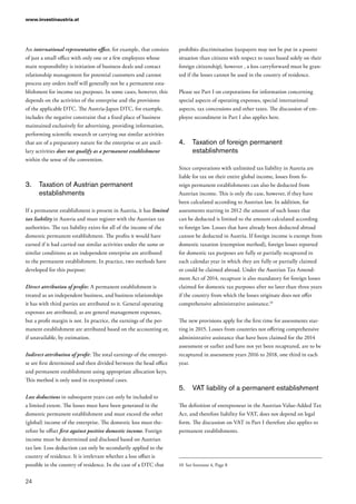 www.investinaustria.at
24
An international representative office, for example, that consists
of just a small office with only one or a few employees whose
main responsibility is initiation of business deals and contact
relationship management for potential customers and cannot
process any orders itself will generally not be a permanent esta-
blishment for income tax purposes. In some cases, however, this
depends on the activities of the enterprise and the provisions
of the applicable DTC. The Austria-Japan DTC, for example,
includes the negative constraint that a fixed place of business
maintained exclusively for advertising, providing information,
performing scientific research or carrying out similar activities
that are of a preparatory nature for the enterprise or are ancil-
lary activities does not qualify as a permanent establishment
within the sense of the convention.
3.	 Taxation of Austrian permanent
establishments
If a permanent establishment is present in Austria, it has limited
tax liability in Austria and must register with the Austrian tax
authorities. The tax liability exists for all of the income of the
domestic permanent establishment. The profits it would have
earned if it had carried out similar activities under the same or
similar conditions as an independent enterprise are attributed
to the permanent establishment. In practice, two methods have
developed for this purpose:
Direct attribution of profits: A permanent establishment is
treated as an independent business, and business relationships
it has with third parties are attributed to it. General operating
expenses are attributed, as are general management expenses,
but a profit margin is not. In practice, the earnings of the per-
manent establishment are attributed based on the accounting or,
if unavailable, by estimation.
Indirect attribution of profit: The total earnings of the enterpri-
se are first determined and then divided between the head office
and permanent establishment using appropriate allocation keys.
This method is only used in exceptional cases.
Loss deductions in subsequent years can only be included to
a limited extent. The losses must have been generated in the
domestic permanent establishment and must exceed the other
(global) income of the enterprise. The domestic loss must the-
refore be offset first against positive domestic income. Foreign
income must be determined and disclosed based on Austrian
tax law. Loss deduction can only be secondarily applied to the
country of residence. It is irrelevant whether a loss offset is
possible in the country of residence. In the case of a DTC that
prohibits discrimination (taxpayers may not be put in a poorer
situation than citizens with respect to taxes based solely on their
foreign citizenship), however , a loss carryforward must be gran-
ted if the losses cannot be used in the country of residence.
Please see Part I on corporations for information concerning
special aspects of operating expenses, special international
aspects, tax concessions and other taxes. The discussion of em-
ployee secondment in Part I also applies here.
4.	 Taxation of foreign permanent
establishments
Since corporations with unlimited tax liability in Austria are
liable for tax on their entire global income, losses from fo-
reign permanent establishments can also be deducted from
Austrian income. This is only the case, however, if they have
been calculated according to Austrian law. In addition, for
assessments starting in 2012 the amount of such losses that
can be deducted is limited to the amount calculated according
to foreign law. Losses that have already been deducted abroad
cannot be deducted in Austria. If foreign income is exempt from
domestic taxation (exemption method), foreign losses reported
for domestic tax purposes are fully or partially recaptured in
each calendar year in which they are fully or partially claimed
or could be claimed abroad. Under the Austrian Tax Amend-
ment Act of 2014, recapture is also mandatory for foreign losses
claimed for domestic tax purposes after no later than three years
if the country from which the losses originate does not offer
comprehensive administrative assistance.10
The new provisions apply for the first time for assessments star-
ting in 2015. Losses from countries not offering comprehensive
administrative assistance that have been claimed for the 2014
assessment or earlier and have not yet been recaptured, are to be
recaptured in assessment years 2016 to 2018, one third in each
year.
5.	 VAT liability of a permanent establishment
The definition of entrepreneur in the Austrian Value-Added Tax
Act, and therefore liability for VAT, does not depend on legal
form. The discussion on VAT in Part I therefore also applies to
permanent establishments.
10	 See footnote 4, Page 8
 