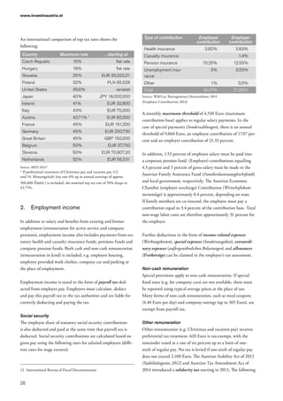 www.investinaustria.at
26
An international comparison of top tax rates shows the
following:
Country Maximum rate …starting at
Czech Republic 15% flat rate
Hungary 16% flat rate
Slovakia 25% EUR 35,022,31
Poland 32% PLN 85,528
United States 39,6% variabel
Japan 40% JPY 18,000,000
Ireland 41% EUR 32,800
Italy 43% EUR 75,000
Austria 43.71% * EUR 60,000
France 45% EUR 151,200
Germany 45% EUR 250,730
Great Britain 45% GBP 150,000
Belgium 50% EUR 37,750
Slovenia 50% EUR 70,907.20
Netherlands 52% EUR 56,531
Source: IBFD 201412
* If preferential treatment of Christmas pay and vacation pay (13.
und 14. Monatsgehalt) (tax rate 6% up to annual earnings of approx.
500,000 Euro) ) is included, the nominal top tax rate of 50% drops to
43.71%.
2.	 Employment income
In addition to salary and benefits from existing and former
employment (remuneration for active service and company
pensions), employment income also includes payments from sta-
tutory health and casualty insurance funds, pensions funds and
company pension funds. Both cash and non-cash remuneration
(remuneration in kind) is included, e.g. employee housing,
employee provided work clothes, company car and parking at
the place of employment.
Employment income is taxed in the form of payroll tax ded-
ucted from employee pay. Employers must calculate, deduct
and pay this payroll tax to the tax authorities and are liable for
correctly deducting and paying the tax.
Social security
The employee share of statutory social security contributions
is also deducted and paid at the same time that payroll tax is
deducted. Social security contributions are calculated based on
gross pay using the following rates for salaried employees (diffe-
rent rates for wage earners):
12	 International Bureau of Fiscal Documentation
Type of contribution Employee
contribution
Employer
contribution
Health insurance 3.82% 3.83%
Casualty insurance 1.4%
Pension insurance 10.25% 12.55%
Unemployment insu-
rance
3% 3.55%
Other 1% 0.5%
Total 18.07% 21.83%
Source: WKO.at, Beitragswesen Dienstnehmer 2014
(Employee Contributions 2014)
A monthly maximum threshold of 4,530 Euro (maximum
contribution base) applies to regular salary payments. In the
case of special payments (Sonderzahlungen), there is an annual
threshold of 9,060 Euro, an employee contribution of 17.07 per-
cent and an employer contribution of 21.33 percent.
In addition, 1.53 percent of employee salary must be paid into
a corporate pension fund. (Employer) contributions equalling
4.5 percent and 3 percent of gross salary must be made to the
Austrian Family Assistance Fund (Familienlastenausgleichsfonds)
and local government, respectively. The Austrian Economic
Chamber (employer surcharge) Contribution (Wirtschaftskam­
merumlage) is approximately 0.4 percent, depending on state.
If family members are co-insured, the employee must pay a
contribution equal to 3.4 percent of the contribution base. Total
non-wage labor costs are therefore approximately 31 percent for
the employer.
Further deductions in the form of income-related expenses
(Werbungskosten), special expenses (Sonderausgaben), extraordi-
nary expenses (außergewöhnlichen Belastungen) and allowances
(Freibeträge) can be claimed in the employee’s tax assessment.
Non-cash remuneration
Special provisions apply to non-cash remuneration. If special
fixed rates (e.g. for company cars) are not available, these must
be reported using typical average prices at the place of use.
Many forms of non-cash remuneration, such as meal coupons
(4.40 Euro per day) and company outings (up to 365 Euro), are
exempt from payroll tax.
Other remuneration
Other remuneration (e.g. Christmas and vacation pay) receives
preferential tax treatment. 620 Euro is tax-exempt, with the
remainder taxed at a rate of six percent up to a limit of one-
sixth of regular pay. No tax is levied if one-sixth of regular pay
does not exceed 2,100 Euro. The Austrian Stability Act of 2012
(Stabilitätsgesetz 2012) and Austrian Tax Amendment Act of
2014 introduced a solidarity tax starting in 2013. The following
 