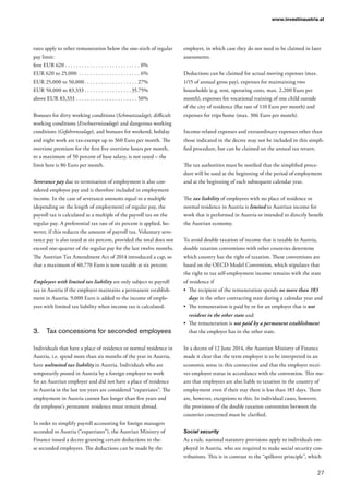 27
www.investinaustria.at
rates apply to other remuneration below the one-sixth of regular
pay limit:
first EUR 620  . . . . . . . . . . . . . . . . . . . . . . . . . . . 0%
EUR 620 to 25,000 . . . . . . . . . . . . . . . . . . . . . . . 6%
EUR 25,000 to 50,000 . . . . . . . . . . . . . . . . . . . 27%
EUR 50,000 to 83,333  . . . . . . . . . . . . . . . .  35.75%
above EUR 83,333 . . . . . . . . . . . . . . . . . . . . . . . 50%
Bonuses for dirty working conditions (Schmutzzulage), difficult
working conditions (Erschwerniszulage) and dangerous working
conditions (Gefahrenzulage), and bonuses for weekend, holiday
and night work are tax-exempt up to 360 Euro per month. The
overtime premium for the first five overtime hours per month,
to a maximum of 50 percent of base salary, is not taxed – the
limit here is 86 Euro per month.
Severance pay due to termination of employment is also con-
sidered employee pay and is therefore included in employment
income. In the case of severance amounts equal to a multiple
(depending on the length of employment) of regular pay, the
payroll tax is calculated as a multiple of the payroll tax on the
regular pay. A preferential tax rate of six percent is applied, ho-
wever, if this reduces the amount of payroll tax. Voluntary seve-
rance pay is also taxed at six percent, provided the total does not
exceed one-quarter of the regular pay for the last twelve months.
The Austrian Tax Amendment Act of 2014 introduced a cap, so
that a maximum of 40,770 Euro is now taxable at six percent.
Employees with limited tax liability are only subject to payroll
tax in Austria if the employer maintains a permanent establish-
ment in Austria. 9,000 Euro is added to the income of emplo-
yees with limited tax liability when income tax is calculated.
3.	 Tax concessions for seconded employees
Individuals that have a place of residence or normal residence in
Austria, i.e. spend more than six months of the year in Austria,
have unlimited tax liability in Austria. Individuals who are
temporarily posted in Austria by a foreign employer to work
for an Austrian employer and did not have a place of residence
in Austria in the last ten years are considered “expatriates”. The
employment in Austria cannot last longer than five years and
the employee’s permanent residence must remain abroad.
In order to simplify payroll accounting for foreign managers
seconded to Austria (“expatriates”), the Austrian Ministry of
Finance issued a decree granting certain deductions to the-
se seconded employees. The deductions can be made by the
employer, in which case they do not need to be claimed in later
assessments.
Deductions can be claimed for actual moving expenses (max.
1/15 of annual gross pay), expenses for maintaining two
households (e.g. rent, operating costs, max. 2,200 Euro per
month), expenses for vocational training of one child outside
of the city of residence (flat rate of 110 Euro per month) and
expenses for trips home (max. 306 Euro per month).
Income-related expenses and extraordinary expenses other than
those indicated in the decree may not be included in this simpli-
fied procedure, but can be claimed on the annual tax return.
The tax authorities must be notified that the simplified proce-
dure will be used at the beginning of the period of employment
and at the beginning of each subsequent calendar year.
The tax liability of employees with no place of residence or
normal residence in Austria is limited to Austrian income for
work that is performed in Austria or intended to directly benefit
the Austrian economy.
To avoid double taxation of income that is taxable in Austria,
double taxation conventions with other countries determine
which country has the right of taxation. These conventions are
based on the OECD Model Convention, which stipulates that
the right to tax self-employment income remains with the state
of residence if
•	 The recipient of the remuneration spends no more than 183
days in the other contracting state during a calendar year and
•	 The remuneration is paid by or for an employer that is not
resident in the other state and
•	 The remuneration is not paid by a permanent establishment
that the employer has in the other state.
In a decree of 12 June 2014, the Austrian Ministry of Finance
made it clear that the term employer is to be interpreted in an
economic sense in this connection and that the employer recei-
ves employer status in accordance with the convention. This me-
ans that employees are also liable to taxation in the country of
employment even if their stay there is less than 183 days. There
are, however, exceptions to this. In individual cases, however,
the provisions of the double taxation convention between the
countries concerned must be clarified.
Social security
As a rule, national statutory provisions apply to individuals em-
ployed in Austria, who are required to make social security con-
tributions. This is in contrast to the “spillover principle”, which
 