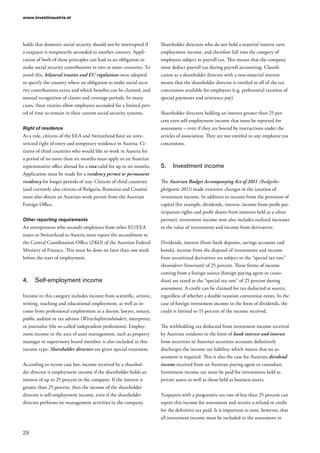 www.investinaustria.at
28
holds that domestic social security should not be interrupted if
a taxpayer is temporarily seconded to another country. Appli-
cation of both of these principles can lead to an obligation to
make social security contributions in two or more countries. To
avoid this, bilateral treaties and EU regulations were adopted
to specify the country where an obligation to make social secu-
rity contributions exists and which benefits can be claimed, and
mutual recognition of claims and coverage periods. In many
cases, these treaties allow employees seconded for a limited peri-
od of time to remain in their current social security systems.
Right of residence
As a rule, citizens of the EEA and Switzerland have an unre-
stricted right of entry and temporary residence in Austria. Ci-
tizens of third countries who would like to work in Austria for
a period of no more than six months must apply to an Austrian
representative office abroad for a visa valid for up to six months.
Application must be made for a residency permit or permanent
residency for longer periods of stay. Citizens of third countries
(and currently also citizens of Bulgaria, Romania and Croatia)
must also obtain an Austrian work permit from the Austrian
Foreign Office.
Other reporting requirements
An entrepreneur who seconds employees from other EU/EEA
states or Switzerland to Austria must report the secondment to
the Central Coordination Office (ZKO) of the Austrian Federal
Ministry of Finance. This must be done no later than one week
before the start of employment.
4.	 Self-employment income
Income in this category includes income from scientific, artistic,
writing, teaching and educational employment, as well as in-
come from professional employment as a doctor, lawyer, notary,
public auditor or tax advisor (Wirtschaftstreuhänder), interpreter,
or journalist (the so-called independent professions). Employ-
ment income in the area of asset management, such as property
manager or supervisory board member, is also included in this
income type. Shareholder directors are given special treatment.
According to recent case law, income received by a sharehol-
der director is employment income if the shareholder holds an
interest of up to 25 percent in the company. If the interest is
greater than 25 percent, then the income of the shareholder
director is self-employment income, even if the shareholder
director performs no management activities in the company.
Shareholder directors who do not hold a material interest earn
employment income, and therefore fall into the category of
employees subject to payroll tax. This means that the company
must deduct payroll tax during payroll accounting. Classifi-
cation as a shareholder director with a non-material interest
means that the shareholder director is entitled to all of the tax
concessions available for employees (e.g. preferential taxation of
special payments and severance pay).
Shareholder directors holding an interest greater than 25 per-
cent earn self-employment income that must be reported for
assessment – even if they are bound by instructions under the
articles of association. They are not entitled to any employee tax
concessions.
5.	 Investment income
The Austrian Budget Accompanying Act of 2011 (Budgetbe­
gleitgesetz 2011) made extensive changes in the taxation of
investment income. In addition to income from the provision of
capital (for example, dividends, interest, income from profit par-
ticipation rights and profit shares from interests held as a silent
partner), investment income now also includes realized increases
in the value of investments and income from derivatives.
Dividends, interest (from bank deposits, savings accounts and
bonds), income from the disposal of investments and income
from securitized derivatives are subject to the “special tax rate”
(besonderer Steuersatz) of 25 percent. These forms of income
coming from a foreign source (foreign paying agent or custo-
dian) are taxed at the “special tax rate” of 25 percent during
assessment. A credit can be claimed for tax deducted at source,
regardless of whether a double taxation convention exists. In the
case of foreign investment income in the form of dividends, the
credit is limited to 15 percent of the income received.
The withholding tax deducted from investment income received
by Austrian residents in the form of bank interest and interest
from securities in Austrian securities accounts definitively
discharges the income tax liability, which means that no as-
sessment is required. This is also the case for Austrian dividend
income received from an Austrian paying agent or custodian.
Investment income tax must be paid for investments held as
private assets as well as those held as business assets.
Taxpayers with a progressive tax rate of less than 25 percent can
report this income for assessment and receive a refund or credit
for the definitive tax paid. It is important to note, however, that
all investment income must be included in the assessment in
 