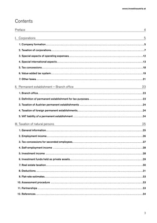 3
www.investinaustria.at
Contents
Preface4
I.	 Corporations5
1.	Company formation ���������������������������������������������������������������������������������������������������������������������������������������������������������� 5
2.	Taxation of corporations�������������������������������������������������������������������������������������������������������������������������������������������������� 7
3.	Special aspects of operating expenses�������������������������������������������������������������������������������������������������������������������� 12
4.	Special international aspects �������������������������������������������������������������������������������������������������������������������������������������� 13
5.	Tax concessions ��������������������������������������������������������������������������������������������������������������������������������������������������������������18
6.	Value-added tax system������������������������������������������������������������������������������������������������������������������������������������������������19
7.	Other taxes������������������������������������������������������������������������������������������������������������������������������������������������������������������������21
II.	 Permanent establishment – Branch office 23
1.	Branch office ��������������������������������������������������������������������������������������������������������������������������������������������������������������������23
2.	Definition of permanent establishment for tax purposes������������������������������������������������������������������������������������23
3.	Taxation of Austrian permanent establishments����������������������������������������������������������������������������������������������������24
4.	Taxation of foreign permanent establishments������������������������������������������������������������������������������������������������������24
5.	VAT liability of a permanent establishment��������������������������������������������������������������������������������������������������������������24
III.	Taxation of natural persons 25
1.	General information��������������������������������������������������������������������������������������������������������������������������������������������������������25
2.	Employment income ������������������������������������������������������������������������������������������������������������������������������������������������������26
3.	Tax concessions for seconded employees��������������������������������������������������������������������������������������������������������������27
4.	Self-employment income ����������������������������������������������������������������������������������������������������������������������������������������������28
5.	Investment income ��������������������������������������������������������������������������������������������������������������������������������������������������������28
6.	Investment funds held as private assets������������������������������������������������������������������������������������������������������������������29
7.	Real estate taxation��������������������������������������������������������������������������������������������������������������������������������������������������������30
8.	Deductions������������������������������������������������������������������������������������������������������������������������������������������������������������������������31
9.	Flat-rate estimates����������������������������������������������������������������������������������������������������������������������������������������������������������33
10.	Assessment procedure��������������������������������������������������������������������������������������������������������������������������������������������������33
11.	Partnerships����������������������������������������������������������������������������������������������������������������������������������������������������������������������33
12.	References ������������������������������������������������������������������������������������������������������������������������������������������������������������������������34
 