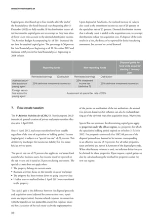 www.investinaustria.at
30
Capital gains distributed up to four months after the end of
the financial year (for fund financial years beginning after 31
December 2012) are fully taxable. If the distribution occurs af-
ter four months, capital gains are tax-exempt as they have alrea-
dy been taken into account in the deemed distribution income.
The Austrian Budget Accompanying Act of 2011 increased the
tax base for retained capital gains. The percentage is 50 percent
for fund financial years beginning as of 31 December 2012 and
increases to 60 percent for fund financial years beginning in
2014 or later.
Upon disposal of fund units, the realized increase in value is
also taxed at the investment income tax rate of 25 percent or
the special tax rate of 25 percent. Deemed distribution income
that is already taxed is added to the acquisition cost, tax-exempt
distributions reduce the acquisition cost. If disposal of the units
results in a loss, the loss can be reported for deduction during
assessment, but cannot be carried forward.
Reporting funds Non-reporting funds
Disposal gains for
fund units acquired
starting 1 January
2011
Reinvested earnings Distribution Reinvested earnings Distribution
Austrian securi-
ties account or
paying agent
25% definitive investment income tax
25% investment
income tax
(definitive ?)
25% definitive investment income tax
Foreign securi-
ties account or
paying agent
Assessment at special tax rate of 25%
7.	 Real estate taxation
The 1st
Austrian Stability Act of 2012 (1. Stabilitätsgesetz 2012)
introduced general taxation of private real estate transfers effec-
tive with 1 April 2012.
Since 1 April 2012, real estate transfers have been taxable
regardless of the time of acquisition or holding period. Income
(capital gain) is subject to a “special tax rate” of 25 percent. This
definitively discharges the income tax liability for real estate
held as private assets.
The special tax rate of 25 percent also applies to real estate fixed
assets held as business assets, but income must be reported on
the tax return and is taxed at 25 percent during assessment. The
special tax rate does not apply when:
•	 The property belongs to current assets
•	 Business activities focus on the transfer or use of real estate
•	 The property has been written down to going concern value
•	 Hidden reserves realized before 1 April 2012 were transferred
to the property
The capital gain is the difference between the disposal proceeds
and acquisition costs (adjusted for construction costs, repair
costs and depreciation). Income-related expenses in connection
with the transfer are not deductible, except for expenses incur-
red for calculation of the real estate tax by the representatives
of the parties or notification of the tax authorities. An annual
two percent deduction for inflation can also be included star-
ting as of the eleventh year after acquisition (max. 50 percent).
Special flat-rate estimates for determining capital gains apply
to properties under the old tax regime, i.e. properties for which
the speculative holding period expired on or before 31 March
2012. For properties converted after 1987, 60 percent of the
disposal proceeds are deemed to be income, corresponding
to an effective tax rate of 15 percent. For all other properties,
taxes are levied at a rate of 3.5 percent of the disposal proceeds.
When this flat-rate estimate is used, no inflation deduction can
be claimed for these properties. Upon request, capital gains can
also be calculated using the method for properties under the
new tax regime.
 