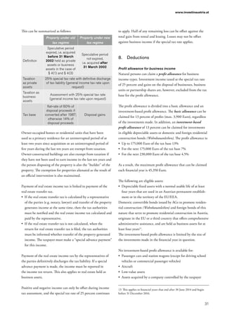 31
www.investinaustria.at
This can be summarized as follows:
Property under old
tax regime
Property under new
tax regime
Definition
Speculative period
expired, i.e. acquired
before 31 March
2002 held as private
assets or business
assets in the case of
§ 4(1) and § 4(3)
Speculative period
not expired,
i.e. acquired after
31 March 2002
Taxation
as private
assets
25% special tax rate with definitive discharge
of tax liability (general income tax rate upon
request)
Taxation as
business
assets
Assessment with 25% special tax rate
(general income tax rate upon request)
Tax base
flat-rate of 60% of
disposal proceeds if
converted after 1987;
otherwise 14% of
disposal proceeds
Disposal gains
Owner-occupied homes or residential units that have been
used as a primary residence for an uninterrupted period of at
least two years since acquisition or an uninterrupted period of
five years during the last ten years are exempt from taxation.
Owner-constructed buildings are also exempt from taxation if
they have not been used to earn income in the last ten years and
the person disposing of the property is also the “builder” of the
property. The exemption for properties alienated as the result of
an official intervention is also maintained.
Payment of real estate income tax is linked to payment of the
real estate transfer tax.
•	 If the real estate transfer tax is calculated by a representative
of the parties (e.g. notary, lawyer) and transfer of the property
generates income at the same time, then the tax authorities
must be notified and the real estate income tax calculated and
paid by the representative.
•	 If the real estate transfer tax is not calculated, when the
return for real estate transfer tax is filed, the tax authorities
must be informed whether transfer of the property generated
income. The taxpayer must make a “special advance payment”
for this income.
Payment of the real estate income tax by the representatives of
the parties definitively discharges the tax liability. If a special
advance payment is made, the income must be reported in
the income tax return. This also applies to real estate held as
business assets.
Positive and negative income can only be offset during income
tax assessment, and the special tax rate of 25 percent continues
to apply. Half of any remaining loss can be offset against the
total gain from rental and leasing. Losses may not be offset
against business income if the special tax rate applies.
8.	 Deductions
Profit allowance for business income
Natural persons can claim a profit allowance for business
income types. Investment income taxed at the special tax rate
of 25 percent and gains on the disposal of businesses, business
units or partnership shares are, however, excluded from the tax
base for the profit allowance.
The profit allowance is divided into a basic allowance and an
investment-based profit allowance. The basic allowance can be
claimed for 13 percent of profits (max. 3,900 Euro), regardless
of the investments made. In addition, an investment-based
profit allowance of 13 percent can be claimed for investments
in eligible depreciable assets or domestic and foreign residential
construction bonds (Wohnbauanleihen). The profit allowance is:
•	 Up to 175,000 Euro of the tax base 13%
•	 For the next 175,000 Euro of the tax base 7%
•	 For the next 230,000 Euro of the tax base 4.5%
As a result, the maximum profit allowance that can be claimed
each financial year is 45,350 Euro.
The following are eligible assets:
•	 Depreciable fixed assets with a normal usable life of at least
four years that are used in an Austrian permanent establish-
ment or in the territory of the EU/EEA.
Domestic convertible bonds issued by AGs to promote residen-
tial construction (Wohnbauanleihen) and foreign bonds of this
nature that serve to promote residential construction in Austria,
originate in the EU or a third country that offers comprehensive
administrative assistance, and are held as business assets for at
least four years13
.
The investment-based profit allowance is limited by the size of
the investments made in the financial year in question.
No investment-based profit allowance is available for:
•	 Passenger cars and station wagons (except for driving school
vehicles or commercial passenger vehicles)
•	 Aircraft
•	 Low-value assets
•	 Assets acquired by a company controlled by the taxpayer
13	This applies to financial years that end after 30 June 2014 and begin
before 31 December 2016.
 