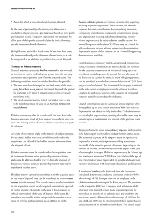 www.investinaustria.at
32
•	 Assets for which a research subsidy has been claimed
In the case of partnerships, the entire profit allowance is
available to the partners on a pro rata basis (based on their profit
participation shares). Taxpayers that use flat-rate estimates for
all or part of their profits can only claim the basic allowance,
not the investment-based allowance.
If eligible assets are held as fixed assets for less than four years,
the investment-based profit allowance claimed must, as a rule,
be recognized as an addition to profits in the year of disposal.
Transfer of hidden reserves
Natural persons can transfer hidden reserves that are revealed
at the time an asset is sold (sale price greater than the carrying
amount) to the acquisition cost of newly acquired assets. The
following conditions must be satisfied for this to be possible:
•	 The asset must have belonged to the fixed assets of the com-
pany for at least seven years at the time of disposal (the period
for real estate is 15 years if hidden reserves were previously
transferred to it).
•	 The newly acquired asset to which the hidden reserves are
to be transferred must be used in an Austrian permanent
establishment.
Hidden reserves may also be transferred if the asset leaves the
business assets as a result of force majeure or an official interven-
tion. The holding period of seven or fifteen years does not apply
in this case.
A variety of restrictions apply to the transfer of hidden reserves.
For example, hidden reserves can only be transferred to the
acquisition cost of land if the hidden reserves also come from
the disposal of land.
Hidden reserves cannot be transferred to the acquisition cost
of businesses, business units, partnership interest or finan-
cial assets. In addition, hidden reserves from the disposal of
businesses, business units, or partnership interest may not be
transferred to other assets.
If hidden reserves cannot be transferred to newly acquired assets
in the year of disposal, they can be transferred to a tax-exempt
reserve (transfer reserve). This transfer reserve can be transferred
to the acquisition cost of newly acquired assets within a period
of twelve months (24 months in the case of force majeure or
official intervention) of the date of disposal of the asset. If a
transfer is not possible within this period, the transfer reserve
must be reversed and recognized as an addition to profit.
Income-related expenses are expenses or outlays for acquiring,
securing or preserving income. These include, for example,
expenses for tools, contributions for compulsory insurance,
compulsory contributions to statutory special-interest groups
and expenses for training and advanced training. Income-
related expenses may be deducted from taxable income. An
annual lump-sum deduction of 132 Euro may be claimed for
self-employment income without supporting documentation.
Expenses in excess of this amount can be claimed if supporting
documents are available.
Contributions to voluntary health, accident and pension insu-
rance, voluntary contributions to pension funds and expenses
for the creation or renovation of residential living space are
considered special expenses. An annual flat-rate allowance of
60 Euro can be claimed for these. If proof of higher payments
can be provided, a standard maximum deduction of 2,920 Euro
per year can be claimed. This increases if the taxpayer is entitled
to the sole-earner or single-parent credit or has at least three
children. In each case, however, only a quarter of the special
expenses actually incurred can be deducted.
Church contributions can be claimed as special expenses (Son­
derausgaben) up to a maximum amount of 400 Euro per year.
Expenses for tax advice are fully deductible. Cash donations to
certain eligible organizations pursuing charitable causes may be
claimed up to a maximum of ten percent of the previous year’s
income.
Taxpayers forced to incur extraordinary expenses (außergewöhn­
liche Belastungen) may be able to deduct them in certain cases.
The economic capacity of the taxpayer must be significantly
impaired as a result, with expenses exceeding a minimum
threshold of six to twelve percent of income, depending on the
amount of income. No minimum threshold applies in the case
of catastrophic damages. Childcare expenses may be claimed up
to a maximum amount of 2,300 Euro per child until the age of
ten. The childcare must be provided by a public childcare insti-
tution or individuals with the proper educational qualifications.
A number of credits can be deducted from the income tax
calculated. Employees can claim a commuter credit (Verkehrs­
absetzbetrag) of 291 Euro per year and an employee credit
(Arbeiternehmerabsetzbetrag) of 54 Euro per year. The pensioner
credit is equal to 400 Euro. Taxpayers with at least one child
who have been married or have had a registered partner for
more than six months of the calendar year are entitled to the
sole-earner credit (Alleinverdienerabsetzbetrag) of 494 Euro for
one child and 669 Euro for two children if their partner has an
annual income of no more than 6,000 Euro. The annual single-
 