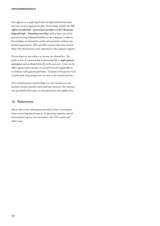 www.investinaustria.at
34
that appears as a single legal entity in legal relations but does
not have its own legal personality. Partnerships include the OG
(offene Gesellschaft – general partnership) and KG (Komman-
ditgesellschaft – limited partnership), with at least one of the
partners having unlimited liability to the company’s creditors.
Partnerships are formed by articles of association without any
formal requirements. OGs and KGs cannot enter into relation-
ships with third parties until registered in the company register.
Partnerships are not subject to income tax themselves. The
profit or loss of a partnership is determined by a single separate
assessment and attributed directly to the partners. A loss can be
offset against other income or carried forward if applicable in
accordance with general provisions. Taxation at the partner level
is performed using progressive tax rates as for natural persons.
Like natural persons, partnerships can earn business or non-
business income (mainly rental and lease income). The informa-
tion provided with respect to natural persons also applies here.
12.	 References
Please refer to the information provided in Part I on corpora-
tions concerning special aspects of operating expenses, special
international aspects, tax concessions, the VAT system and
other taxes.
 