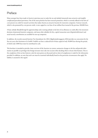 www.investinaustria.at
4
Preface
Many attempts have been made in Austria in previous years to make the tax and subsidy framework more attractive and simplify
complicated procedural provisions. One of the main priorities has been research promotion, which is currently offered in the form of
a ten percent tax credit for research activities that makes Austria an attractive location for innovative companies. Contract research,
which is also promoted by a ten percent credit, is now capped at a tax base of one million Euro instead of the previous 100,000 Euro.
A basic subsidy (Basisförderung) for apprenticeships and a training subsidy in the form of an allowance or credit affect the investment
decisions of personnel-intensive companies, and many other subsidies for fees, capital transaction taxes (Kapitalverkehrsteuer) and
social security contributions are available for start-up companies.
In addition, the recently enacted Austrian Tax Amendment Act 2014 (Abgabenänderungsgesetz 2014) provides tax concessions for the
first ten years after formation of a GmbH. GmbHs can have a reduced level of share capital of only 10,000 Euro during this period,
of which only 5,000 Euro must be contributed in cash.
This brochure is intended to provide a basic overview of the Austrian tax system, summarize changes to the law and provide infor-
mation on possible tax privileges that foreign investors must take into account when deciding where to locate their business. Due to
the complexity of the tax law, however, only the main points are discussed and no claim of completeness is made for the information
provided. In addition, we note that each case must be examined individually based on the particular circumstances that apply. No
liability is assumed in this regard.
 