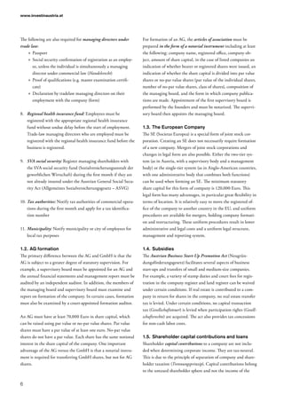 www.investinaustria.at
6
The following are also required for managing directors under
trade law:
»» Passport
»» Social security confirmation of registration as an employ-
ee, unless the individual is simultaneously a managing
director under commercial law (Handelsrecht)
»» Proof of qualifications (e.g. master examination certifi-
cate)
»» Declaration by tradelaw managing directors on their
employment with the company (form)
8.	 Regional health insurance fund: Employees must be
registered with the appropriate regional health insurance
fund without undue delay before the start of employment.
Trade-law managing directors who are employed must be
registered with the regional health insurance fund before the
business is registered.
9.	 SVA social security: Register managing shareholders with
the SVA social security fund (Sozialversicherungsanstalt der
gewerblichen Wirtschaft) during the first month if they are
not already insured under the Austrian General Social Secu-
rity Act (Allgemeines Sozialversicherungsgesetz – ASVG)
10.	Tax authorities: Notify tax authorities of commercial opera-
tions during the first month and apply for a tax identifica-
tion number
11.	Municipality: Notify municipality or city of employees for
local tax purposes
1.2.	AG formation
The primary difference between the AG and GmbH is that the
AG is subject to a greater degree of statutory supervision. For
example, a supervisory board must be appointed for an AG and
the annual financial statements and management report must be
audited by an independent auditor. In addition, the members of
the managing board and supervisory board must examine and
report on formation of the company. In certain cases, formation
must also be examined by a court-appointed formation auditor.
An AG must have at least 70,000 Euro in share capital, which
can be raised using par value or no-par value shares. Par value
shares must have a par value of at least one euro. No-par value
shares do not have a par value. Each share has the same notional
interest in the share capital of the company. One important
advantage of the AG versus the GmbH is that a notarial instru-
ment is required for transferring GmbH shares, but not for AG
shares.
For formation of an AG, the articles of association must be
prepared in the form of a notarial instrument including at least
the following: company name, registered office, company ob-
ject, amount of share capital, in the case of listed companies an
indication of whether bearer or registered shares were issued, an
indication of whether the share capital is divided into par value
shares or no-par value shares (par value of the individual shares,
number of no-par value shares, class of shares), composition of
the managing board, and the form in which company publica-
tions are made. Appointment of the first supervisory board is
performed by the founders and must be notarized. The supervi-
sory board then appoints the managing board.
1.3.	The European Company
The SE (Societas Europea) is a special form of joint stock cor-
poration. Creating an SE does not necessarily require formation
of a new company. Mergers of joint stock corporations and
changes in legal form are also possible. Either the two-tier sys-
tem (as in Austria, with a supervisory body and a management
body) or the single-tier system (as in Anglo-American countries,
with one administrative body that combines both functions)
can be used when forming an SE. The minimum statutory
share capital for this form of company is 120,000 Euro. This
legal form has many advantages, in particular great flexibility in
terms of location. It is relatively easy to move the registered of-
fice of the company to another country in the EU, and uniform
procedures are available for mergers, holding company formati-
on and restructuring. These uniform procedures result in lower
administrative and legal costs and a uniform legal structure,
management and reporting system.
1.4.	Subsidies
The Austrian Business Start-Up Promotion Act (Neugrün-
dungsförderungsgesetz) facilitates several aspects of business
start-ups and transfers of small and medium-size companies.
For example, a variety of stamp duties and court fees for regis-
tration in the company register and land register can be waived
under certain conditions. If real estate is contributed to a com-
pany in return for shares in the company, no real estate transfer
tax is levied. Under certain conditions, no capital transaction
tax (Gesellschaftsteuer) is levied when participation rights (Gesell­
schaftsrechte) are acquired. The act also provides tax concessions
for non-cash labor costs.
1.5.	Shareholder capital contributions and loans
Shareholder capital contributions to a company are not inclu-
ded when determining corporate income. They are tax-neutral.
This is due to the principle of separation of company and share-
holder taxation (Trennungsprinzip). Capital contributions belong
to the untaxed shareholder sphere and not the income of the
 