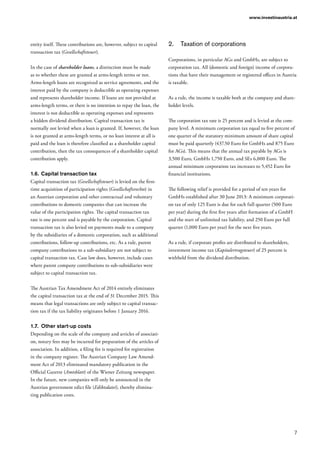 7
www.investinaustria.at
entity itself. These contributions are, however, subject to capital
transaction tax (Gesellschaftsteuer).
In the case of shareholder loans, a distinction must be made
as to whether these are granted at arms-length terms or not.
Arms-length loans are recognized as service agreements, and the
interest paid by the company is deductible as operating expenses
and represents shareholder income. If loans are not provided at
arms-length terms, or there is no intention to repay the loan, the
interest is not deductible as operating expenses and represents
a hidden dividend distribution. Capital transaction tax is
normally not levied when a loan is granted. If, however, the loan
is not granted at arms-length terms, or no loan interest at all is
paid and the loan is therefore classified as a shareholder capital
contribution, then the tax consequences of a shareholder capital
contribution apply.
1.6.	Capital transaction tax
Capital transaction tax (Gesellschaftsteuer) is levied on the first-
time acquisition of participation rights (Gesellschaftsrechte) in
an Austrian corporation and other contractual and voluntary
contributions to domestic companies that can increase the
value of the participation rights. The capital transaction tax
rate is one percent and is payable by the corporation. Capital
transaction tax is also levied on payments made to a company
by the subsidiaries of a domestic corporation, such as additional
contributions, follow-up contributions, etc. As a rule, parent
company contributions to a sub-subsidiary are not subject to
capital transaction tax. Case law does, however, include cases
where parent company contributions to sub-subsidiaries were
subject to capital transaction tax.
The Austrian Tax Amendment Act of 2014 entirely eliminates
the capital transaction tax at the end of 31 December 2015. This
means that legal transactions are only subject to capital transac-
tion tax if the tax liability originates before 1 January 2016.
1.7.	 Other start-up costs
Depending on the scale of the company and articles of associati-
on, notary fees may be incurred for preparation of the articles of
association. In addition, a filing fee is required for registration
in the company register. The Austrian Company Law Amend-
ment Act of 2013 eliminated mandatory publication in the
Official Gazette (Amtsblatt) of the Wiener Zeitung newspaper.
In the future, new companies will only be announced in the
Austrian government edict file (Ediktsdatei), thereby elimina-
ting publication costs.
2.	 Taxation of corporations
Corporations, in particular AGs and GmbHs, are subject to
corporation tax. All (domestic and foreign) income of corpora-
tions that have their management or registered offices in Austria
is taxable.
As a rule, the income is taxable both at the company and share-
holder levels.
The corporation tax rate is 25 percent and is levied at the com-
pany level. A minimum corporation tax equal to five percent of
one quarter of the statutory minimum amount of share capital
must be paid quarterly (437.50 Euro for GmbHs and 875 Euro
for AGs). This means that the annual tax payable by AGs is
3,500 Euro, GmbHs 1,750 Euro, and SEs 6,000 Euro. The
annual minimum corporation tax increases to 5,452 Euro for
financial institutions.
The following relief is provided for a period of ten years for
GmbHs established after 30 June 2013: A minimum corporati-
on tax of only 125 Euro is due for each full quarter (500 Euro
per year) during the first five years after formation of a GmbH
and the start of unlimited tax liability, and 250 Euro per full
quarter (1,000 Euro per year) for the next five years.
As a rule, if corporate profits are distributed to shareholders,
investment income tax (Kapitalertragsteuer) of 25 percent is
withheld from the dividend distribution.
 