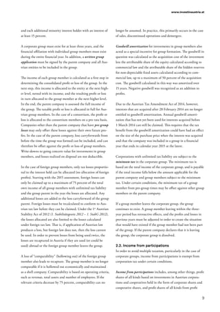 9
www.investinaustria.at
and each additional minority interest holder with an interest of
at least 15 percent.
A corporate group must exist for at least three years, and the
financial affiliation with individual group members must exist
during the entire financial year. In addition, a written group
application must be signed by the parent company and all Aus-
trian entities to be included in the group.
The income of each group member is calculated as a first step in
determining the consolidated profit or loss of the group. In the
next step, this income is allocated to the entity at the next high-
er level, netted with its income, and the resulting profit or loss
in turn allocated to the group member at the next higher level.
In the end, the parent company is assessed the full income of
the group. The taxable profit or loss is allocated in full for Aus-
trian group members. In the case of a consortium, the profit or
loss is allocated to the consortium members on a pro rata basis.
Companies other than the parent company that have pre-group
losses may only offset these losses against their own future pro-
fits. In the case of the parent company, loss carryforwards from
before the time the group was formed can be included, and can
therefore be offset against the profit or loss of group members.
Write-downs to going concern value for investments in group
members, and losses realized on disposal are not deductible.
In the case of foreign group members, only tax losses proportio-
nal to the interest held can be allocated (no allocation of foreign
profits). Starting with the 2015 assessment, foreign losses can
only be claimed up to a maximum of 75 percent of the total
own income of all group members with unlimited tax liability
and the group parent in the year the losses are allocated. Any
additional losses are added to the loss carryforward of the group
parent. Foreign losses must be recalculated to conform to Aus-
trian tax law before they can be claimed. Under the 1st
Austrian
Stability Act of 2012 (1. Stabilitätsgesetz 2012 – 1. StabG 2012),
the losses allocated are also limited to the losses calculated
under foreign tax law. That is, if application of Austrian law
produces a loss, but foreign law does not, then the loss cannot
be used. In order to prevent losses from being used twice, the
losses are recaptured in Austria if they are used (or could be
used) abroad or the foreign group member leaves the group.
A loss of “comparability” (hollowing out) of the foreign group
member also leads to recapture. The group member is no longer
comparable if it is hollowed out economically and maintained
as a shell company. Comparability is based on operating criteria,
such as revenue, total assets and number of employees. If the
relevant criteria decrease by 75 percent, comparability can no
longer be assumed. In practice, this primarily occurs in the case
of sales, discontinued operations and demergers.
Goodwill amortization for investments in group members also
acted as a special incentive for group formation. The goodwill in
question was calculated as the acquisition cost of the investment
less the attributable share of the equity calculated according to
commercial law and the attributable share of the hidden reserves
for non-depreciable fixed assets calculated according to com-
mercial law, up to a maximum of 50 percent of the acquisition
cost. The goodwill calculated in this way was amortized over
15 years. Negative goodwill was recognized as an addition to
profits. 	
Due to the Austrian Tax Amendment Act of 2014, however,
interests that are acquired after 28 February 2014 are no longer
entitled to goodwill amortization. Annual goodwill amorti-
zation that has not yet been used for interests acquired before
1 March 2014 can still be claimed. This requires that the tax
benefit from the goodwill amortization could have had an effect
on the size of the purchase price when the interest was acquired
and that the company was included in a group in a financial
year that ends in calendar year 2015 at the latest.
Corporations with unlimited tax liability are subject to the
minimum tax in the corporate group. The minimum tax is
based on the total income of the corporate group, and is payable
if the total income falls below the amount applicable for the
parent company and group members subject to the minimum
tax. Under certain conditions, the minimum tax of a group
member from pre-group times may be offset against other group
members or the parent company.
If a group member leaves the corporate group, the group
continues to exist. A group member leaving within the three-
year period has retroactive effects, and the profits and losses in
previous years must be adjusted in order to create the situation
that would have existed if the group member had not been part
of the group. If the parent company declares that it is leaving
the group, the corporate group is dissolved.
2.2.	Income from participations
In order to avoid multiple taxation, particularly in the case of
corporate groups, income from participations is exempt from
corporation tax under certain conditions.
Income from participations includes, among other things, profit
shares of all kinds based on investments in Austrian corpora-
tions and cooperatives held in the form of corporate shares and
cooperative shares, and profit shares of all kinds from profit
 